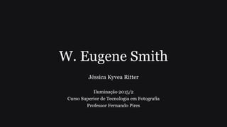 W. Eugene Smith
Jéssica Kyvea Ritter
Iluminação 2015/2
Curso Superior de Tecnologia em Fotografia
Professor Fernando Pires
 