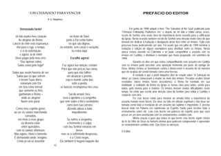 32
Um chamado para vencer
R. E. Neighbour
Demasiado tarde!
Já não aspira meu coração
As alegrias do Reino:
Lancei de mim esta esperança.
Vivi para o ego, o tempo,
e a vã ostentação;
e agora, ai de mim!
Devo pagar pelo meu erro:
“Sou apenas salvo,
Salvo como pelo fogo!”
Sabia que assim haveria de ser.
Sabia que os que sofrem
e levam Suas dores,
reinariam com Ele
em Seu reino terreal;
que somente os fiéis
ganhariam o Reino –
onde as alegrias
fluem sem parar.
Como meu espírito geme,
ao ver os santos marchando,
coroados,
em meio a esse grupo
eu deveria estar,
entre querubins,
com os santos vitoriosos.
Mas agora, choro e lamento.
É demasiado tarde, imagino.
Cristo já vai se assentar
no trono de Davi;
junto a Ele estão todos
os que são dignos,
no entanto, sem coroa e excluído,
eu estou aqui.
Escolhe agora!
Faz agora tua eleição, cristão!
Para que não percas tua coroa,
para que não falhes
em alcançar o premio,
veja o mundo como lixo,
sofre a perda,
se buscas recompensa nos céus.
Sai do arraial, fora,
leva o opróbrio e a vergonha
que vem sobre o fiel e verdadeiro;
corre bem tua carreira
dizendo adeus a todo
impedimento.
Se sofres a vergonha,
o ferimento e a culpa,
com teu Senhor reinarás em
breve;
mas se o sofrimento desprezas,
e a Cristo negas,
Ele também ti negará naquele dia.
PREFÁCIO DO EDITOR
Em junho de 1998 adquiri o livro “The Salvation of the Soul” publicado pela
“Christian Fellowship Publishers Inc” e depois de ter lido e relido várias vezes,
recebi do Senhor uma visão clara da importância deste assunto para a edificação
da Igreja. Nesta ocasião também recebi do Senhor uma direção muito clara de que
deveria me dedicar à tradução e divulgação deste livro entre os irmãos. Todo este
processo levou praticamente um ano. Foi assim que em julho de 1999 terminei a
tradução e edição de alguns exemplares para distribuir entre os irmãos. Nesta
época estava vivendo na Colômbia e só pude compartilhar o assunto com os
irmãos em Curitiba, e distribuir o exemplar que havia preparado, em setembro de
1999.
Durante os dias em que estive compartilhando este assunto em Curitiba
com os irmãos pude perceber uma oposição tremenda por parte do inimigo de
Deus. Muitos irmãos se levantaram contra e distorceram o assunto de tal maneira
que ele acabou até sendo tomado como uma heresia.
A verdade é que a partir daqueles dias de estudo sobre “A Salvação da
Alma” as coisas começaram a mudar no meio dos irmãos. Pecados ocultos foram
revelados; falsos irmãos foram descobertos; o Reino foi revelado em sua
totalidade; a realidade do Reino na Igreja se tornou claro para todos, senão para
todos, pelo menos para a maioria. Os irmãos tiveram muitas dificuldades neste
tempo; foi então que recebi uma direção clara do Senhor para voltar a Curitiba e
cooperar com eles.
Fiz este breve relato para mostrar ao amado leitor a importância do
assunto tratado neste livreto. Ele deve ser lido em atitude espiritual e não deve ser
tomado como toda a revelação de um assunto tão sublime e importante. É preciso
buscar mais na Palavra em submissão ao Espírito Santo para receber todo o
ensinamento sobre ele. Leia este livreto em pobreza de espírito para que você
possa ser um bem-aventurado com os ensinamentos contidos nele.
Minha oração é para que todos os que lerem este livreto sejam cheios
da fé do Filho de Deus no homem interior para poderem compreender e apreender
os ensinamentos contidos nele. Que Deus os abençoe.
O Editor.
 