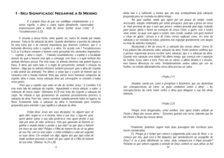 4
1 - Seu Significado: Negar-se a Si Mesmo
“E o próprio Deus de paz vos santifique completamente; e o
vosso espírito, e alma e corpo sejam plenamente conservados
irrepreensíveis para a vinda de nosso Senhor Jesus Cristo.” (I
Tessalonicenses 5:23)
O assunto à nossa frente, tanto quanto sei, nunca foi notado por muitas
pessoas. Trata-se da salvação da alma. Quando abordamos a questão da salvação
há uma coisa que é de extrema importância que devemos conhecer, que é, a
tremenda diferença entre o espírito e a alma. De acordo com I Tessalonicenses
5:23 as Escrituras retratam o homem como possuindo três elementos importantes:
“… espírito, e alma e corpo… “. Falando resumidamente, o espírito é a faculdade
através da qual o homem está apto a comungar com Deus e a qual nenhum dos
animais inferiores possui. Por esta razão, os animais inferiores não podem louvar a
Deus. A alma, por outro lado, é o órgão do pensamento, vontade e emoção no
homem – Algo que os animais inferiores também possuem; pois a alma diz respeito
a vida animal (ou animada). Por último, o corpo que é a parte do homem que se
comunica com o mundo material. Visto que somos seres humanos compostos de
espírito, alma e corpo, nossa salvação deve por conseguinte se estender a todas
estas partes.
“Para que o espírito seja salvo no dia do Senhor Jesus.” (I Coríntios 5:5)
este texto fala da salvação do espírito. “Aguardando a nossa adoção, a saber, a
redenção do nosso corpo.” (Romanos 8:23) este texto diz respeito a salvação do
corpo. No entanto o que gostaríamos de examinar presentemente pertence a
salvação da alma. Para isto, vamos examinar cuidadosamente todos os lugares no
Novo Testamento onde a salvação da alma é mencionada para estarmos
preparados para entender o que significa a salvação da alma.
“Então disse Jesus aos seus discípulos: Se alguém quer vir
após mim, negue-se a si mesmo, tome a sua cruz, e siga-me; pois,
quem quiser salvar a sua vida perdê-la-á; mas quem perder a sua
vida por amor de mim, achá-la-á. Pois que aproveita ao homem se
ganhar o mundo inteiro e perder a sua vida? ou que dará o homem
em troca da sua vida? Porque o Filho do homem há de vir na glória
de seu Pai, com os seus anjos; e então retribuirá a cada um segundo
as suas obras. Em verdade vos digo, alguns dos que aqui estão de
modo nenhum provarão a morte até que vejam vir o Filho do homem
no seu reino.” (Mateus 16:24 a 28)
29
ainda não é o suficiente a menos que ela seja acompanhada pela salvação
preparada para ser revelada no último tempo.
“Na qual exultais, ainda que agora por um pouco de tempo, sendo
necessário, estejais contristados por várias provações, para que a prova da vossa
fé, mais preciosa do que o ouro que perece, embora provado pelo fogo, redunde
para louvor, glória e honra na revelação de Jesus Cristo; a quem, sem o terdes
visto, amais; no qual, sem agora o verdes, mas crendo, exultais com gozo inefável
e cheio de glória,” (versos 6 a 8). Estes versos explicam como, em vista da
salvação a ser revelada no futuro, podemos nos regozijar grandemente com alegria
no meio de ardentes tentações.
“Alcançando o fim da vossa fé, a salvação das vossas almas.” (verso 9).
Esta palavra fala claramente sobre salvação da alma. Pedro também confirma que
a pessoa regenerada precisa receber outra salvação, que é a salvação da alma.
Quando esta salvação será obtida? No último tempo, que começa com a aparição
do Senhor Jesus sobre a terra. Para nós os salvos, o último destino é o mesmo,
mas haverá diferenças no reino. Verdadeiramente somos salvos por crer no
Senhor; no entanto adicionalmente nossa alma precisa ser salva.
I Pedro 2:11
“Amados, exorto-vos, como a peregrinos e forasteiros, que vos abstenhais
das concupiscências da carne, as quais combatem contra a alma;” – As
concupiscências da carne lutam contra a alma para bloquear a sua (da alma)
salvação.
I Pedro 2:25
“Porque éreis desgarrados, como ovelhas; mas agora tendes voltado ao
Pastor e Bispo das vossas almas.” - Devemos guardar este verso, sabendo que há
um Pastor e Bispo das nossas almas.
Finalmente, podemos sugerir mais duas passagens das escrituras para
serem consideradas:
(1) “Porque já é tempo que comece o julgamento pela casa de Deus; e se
começa por nós, qual será o fim daqueles que desobedecem ao evangelho de
Deus? E se o justo dificilmente se salva, onde comparecerá o ímpio pecador?
Portanto os que sofrem segundo a vontade de Deus confiem as suas almas ao fiel
 