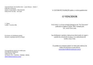 Transcrito do livro “Um Sacrifício Vivo” – Lições Básicas – Volume 1
Publicado no Brasil por:
Edições Tesouro Aberto – Belo Horizonte
Editora Árvore da Vida – São Paulo
1a Edição
Curitiba - Fevereiro 2006
Este livreto é de distribuição gratuita.
Liberada a reprodução parcial ou integral.
Correspondências devem ser envidas para:
EDITORA RESTAURAÇÃO
CAIXA POSTAL 1945
CEP 80-011-970 – CURITBA – PARANÁ – BRASIL
editor@editorarestauracao.com.br
A EDITORA RESTAURAÇÃO publica a revista quadrimestral
O VENCEDOR
Esta revista é a versão na língua portuguesa da “The Overcomer”
publicada na Inglaterra desde 1909 e fundada pela
Sra. Jessie Penn-Lewis.
Sua distribuição é gratuita a toda pessoa interessada em seguir o
caminho do crescimento na graça e no conhecimento do
Senhor Jesus Cristo.
Os pedidos de assinatura podem ser feitos pelo endereço da
Editora Restauração ou pela internet
ovencedor@editorarestauracao.com.br
 
