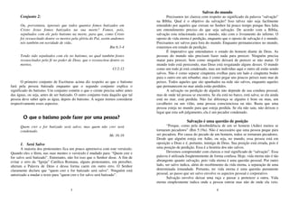 3
Conjunto 2:
Ou, porventura, ignorais que todos quantos fomos batizados em
Cristo Jesus fomos batizados na sua morte? Fomos, pois,
sepultados com ele pelo batismo na morte, para que, como Cristo
foi ressuscitado dentre os mortos pela glória do Pai, assim andemos
nós também em novidade de vida..
Rm 6:3-4
Tendo sido sepultados com ele no batismo, no qual também fostes
ressuscitados pela fé no poder de Deus, que o ressuscitou dentre os
mortos.
Cl 2:12
O primeiro conjunto de Escrituras acima diz respeito ao que o batismo
fará pela pessoa batizada enquanto que o segundo conjunto explica o
significado do batismo. Um conjunto contém o que o crente precisa saber antes
das águas, ou seja, antes de ser batizado. O outro conjunto trata daquilo que tal
pessoa deve saber após as água, depois do batismo. A seguir iremos considerar
respectivamente esses aspectos.
O que o batismo pode fazer por uma pessoa?
Quem crer e for batizado será salvo; mas quem não crer será
condenado.
Mc 16:16
1. Será Salvo
A maioria dos protestantes fica um pouco apreensiva com este versículo.
Quando eles o lêem, nas suas mentes o versículo é mudado para: “Quem crer e
for salvo será batizado”. Entretanto, não foi isso que o Senhor disse. A fim de
evitar o erro da “Igreja” Católica Romana, alguns protestantes, em perceber,
alteram a Palavra de Deus e dessa forma caem em outro erro. O Senhor
claramente declara que “quem crer e for batizado será salvo”. Ninguém está
autorizado a mudar o texto para “quem crer e for salvo será batizado”.
4
Salvos do mundo
Precisamos ter clareza com respeito ao significado da palavra “salvação”
na Bíblia. Qual é o objetivo da salvação? Isso talvez não seja facilmente
entendido por aqueles que creram no Senhor há pouco tempo porque lhes falta
um entendimento preciso do que seja salvação. De acordo com a Bíblia,
salvação esta relacionada com o mundo, não com o livramento do inferno. O
oposto de vida eterna é perdição, enquanto que o oposto de salvação é o mundo.
Precisamos ser salvos para fora do mundo. Enquanto permanecemos no mundo,
estaremos em estado de perdição.
É imperativo que entendamos o estado do homem diante de Deus. As
pessoas do mundo não precisam fazer nada para perecer. Ninguém precisa
matar para perecer, bem como ninguém deixará de perecer se não matar. O
mundo todo está perecendo, mas Deus está resgatando alguns desses. O mundo
como um todo já está condenado, mas um indivíduo aqui e outro ali estão sendo
salvos. Não é como separar cinqüenta ovelhas para um lado e cinqüenta bodes
para o outro em um rebanho; mas é como pegar uns poucos peixes num mar de
peixes. Todos aqueles que são apanhados na rede são salvos, enquanto aqueles
que permanecem no mar ainda estão perdidos.
A salvação ou perdição de alguém não depende de sua conduta pessoal,
mas de onde tal pessoa se encontra. Se ela está no barco, está salva; se ela ainda
está no mar, está perdida. Não faz diferença se alguém é bom ou mau, um
cavalheiro ou um vilão, uma pessoa conscienciosa ou não. Basta que uma
pessoa esteja no mundo para que esteja perdida. Se ela não saiu, não deixou o
lugar que esta sob julgamento, ela é um pecador condenado.
Salvação é uma questão de posição
“Porque, como pela desobediência de um só homem (Adão) muitos se
tornaram pecadores” (Rm 5:19a). Não é necessário que uma pessoa peque para
ser pecadora. Por causa do pecado de um homem, todos se tornaram pecadores.
Desde que alguém esteja em Adão, ou seja, no mundo, essa pessoa está em
oposição a Deus e é, portanto, inimiga de Deus. Sua posição está errada, pois é
uma posição de perdição. Essa é a história dos não salvos.
Devemos compreender com clareza o real significado de “salvação”. Essa
palavra é utilizada freqüentemente de forma confusa. Hoje, vida eterna não é tão
abrangente quanto salvação, pois vida eterna é uma questão pessoal. Por outro
lado, ser salvo indica, além do recebimento da vida eterna, a separação de uma
determinada irmandade. Portanto, ter vida eterna é uma questão puramente
pessoal, ao passo que ser salvo envolve os aspectos pessoal e corporativo.
Salvação envolve deixar uma raça e passar a pertencer a outra. Vida
eterna simplesmente indica onde a pessoa entrou mas não de onde ela veio.
 