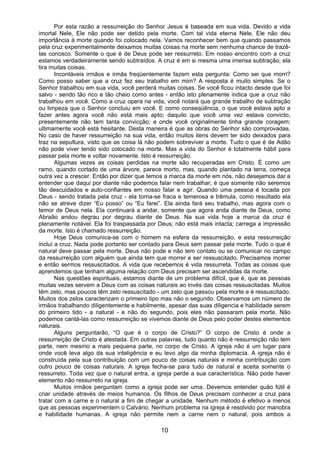 10
Por esta razão a ressurreição do Senhor Jesus é baseada em sua vida. Devido a vida
imortal Nele, Ele não pode ser detido pela morte. Com tal vida eterna Nele, Ele não deu
importância à morte quando foi colocado nela. Vamos reconhecer bem que quando passamos
pela cruz experimentalmente deixamos muitas coisas na morte sem nenhuma chance de trazê-
las conosco. Somente o que é de Deus pode ser ressurreto. Em nosso encontro com a cruz
estamos verdadeiramente sendo subtraídos. A cruz é em si mesma uma imensa subtração; ela
tira muitas coisas.
Incontáveis irmãos e irmãs freqüentemente fazem esta pergunta: Como sei que morri?
Como posso saber que a cruz fez seu trabalho em mim? A resposta é muito simples. Se o
Senhor trabalhou em sua vida, você perderá muitas coisas. Se você ficou intacto desde que foi
salvo - sendo tão rico e tão cheio como antes - então isto plenamente indica que a cruz não
trabalhou em você. Como a cruz opera na vida, você notará que grande trabalho de subtração
ou limpeza que o Senhor concluiu em você. E como conseqüência, o que você estava apto a
fazer antes agora você não está mais apto; daquilo que você uma vez estava convicto,
presentemente não tem tanta convicção; e onde você originalmente tinha grande coragem;
ultimamente você está hesitante. Desta maneira é que as obras do Senhor são comprovadas.
No caso de haver ressurreição na sua vida, então muitos itens devem ter sido deixados para
traz na sepultura, visto que as coisa lá não podem sobreviver a morte. Tudo o que é de Adão
não pode viver tendo sido colocado na morte. Mas a vida do Senhor é totalmente hábil para
passar pela morte e voltar novamente. Isto é ressurreição.
Algumas vezes as coisas perdidas na morte são recuperadas em Cristo. É como um
ramo, quando cortado de uma árvore, parece morto, mas, quando plantado na terra, começa
outra vez a crescer. Então por dizer que temos a marca da morte em nós, não desejamos dar a
entender que daqui por diante não podemos falar nem trabalhar; é que somente não seremos
tão descuidados e auto-confiantes em nosso falar e agir. Quando uma pessoa é tocada por
Deus - sendo tratada pela cruz - ela torna-se fraca e temerosa e trêmula, como resultado ela
não se atreve dizer “Eu posso” ou “Eu farei”. Ela ainda fará seu trabalho, mas agora com o
temor de Deus nela. Ela continuará a andar, somente que agora anda diante de Deus, como
Abraão andou degrau por degrau diante de Deus. Na sua vida hoje a marca da cruz é
plenamente notável. Ela foi traspassada por Deus; não está mais intacta; carrega a impressão
da morte. Isto é chamado ressurreição.
Hoje Deus comunica-se com o homem na esfera da ressurreição, e esta ressurreição
incluí a cruz. Nada pode portanto ser contado para Deus sem passar pela morte. Tudo o que é
natural deve passar pela morte. Deus não pode e não tem contato ou se comunicar no campo
da ressurreição com alguém que ainda tem que morrer e ser ressuscitado. Precisamos morrer
e então sermos ressuscitados. A vida que recebemos é vida ressurreta. Todas as coisas que
aprendemos que tenham alguma relação com Deus precisam ser ascendidas da morte.
Nas questões espirituais, estamos diante de um problema difícil, que é, que as pessoas
muitas vezes servem a Deus com as coisas naturais ao invés das coisas ressuscitadas. Muitos
têm zelo, mas poucos têm zelo ressuscitado - um zelo que passou pela morte e é ressuscitado.
Muitos dos zelos caracterizam o primeiro tipo mas não o segundo. Observamos um número de
irmãos trabalhando diligentemente e habilmente, apesar das suas diligencia e habilidade serem
do primeiro tido - a natural - e não do segundo, pois eles não passaram pela morte. Não
podemos cantá-las como ressurreição se vivemos diante de Deus pelo poder destes elementos
naturais.
Alguns perguntarão, “O que é o corpo de Cristo?” O corpo de Cristo é onde a
ressurreição de Cristo é atestada. Em outras palavras, tudo quanto não é ressurreição não tem
parte, nem mesmo a mais pequena parte, no corpo de Cristo. A igreja não é um lugar para
onde você leva algo da sua inteligência e eu levo algo da minha diplomacia. A igreja não é
construída pela sua contribuição com um pouco de coisas naturais e minha contribuição com
outro pouco de coisas naturais. A igreja fecha-se para tudo de natural e aceita somente o
ressurreto. Toda vez que o natural entra, a igreja perde a sua característica. Não pode haver
elemento não ressurreto na igreja.
Muitos irmãos perguntam como a igreja pode ser uma. Devemos entender quão fútil é
criar unidade através de meios humanos. Os filhos de Deus precisam conhecer a cruz para
tratar com a carne e o natural a fim de chegar a unidade. Nenhum método é efetivo a menos
que as pessoas experimentem o Calvário. Nenhum problema na igreja é resolvido por manobra
e habilidade humanas. A igreja não permite nem a carne nem o natural, pois ambos a
 