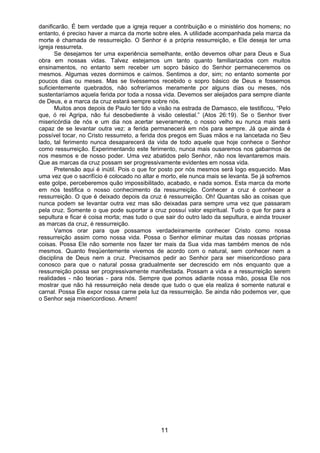 11
danificarão. É bem verdade que a igreja requer a contribuição e o ministério dos homens; no
entanto, é preciso haver a marca da morte sobre eles. A utilidade acompanhada pela marca da
morte é chamada de ressurreição. O Senhor é a própria ressurreição, e Ele deseja ter uma
igreja ressurreta.
Se desejamos ter uma experiência semelhante, então devemos olhar para Deus e Sua
obra em nossas vidas. Talvez estejamos um tanto quanto familiarizados com muitos
ensinamentos, no entanto sem receber um sopro básico do Senhor permaneceremos os
mesmos. Algumas vezes dormimos e caímos. Sentimos a dor, sim; no entanto somente por
poucos dias ou meses. Mas se tivéssemos recebido o sopro básico de Deus e fossemos
suficientemente quebrados, não sofreríamos meramente por alguns dias ou meses, nós
sustentaríamos aquela ferida por toda a nossa vida. Devemos ser aleijados para sempre diante
de Deus, e a marca da cruz estará sempre sobre nós.
Muitos anos depois de Paulo ter tido a visão na estrada de Damasco, ele testificou, “Pelo
que, ó rei Agripa, não fui desobediente à visão celestial.” (Atos 26:19). Se o Senhor tiver
misericórdia de nós e um dia nos acertar severamente, o nosso velho eu nunca mais será
capaz de se levantar outra vez: a ferida permanecerá em nós para sempre. Já que ainda é
possível tocar, no Cristo ressurreto, a ferida dos pregos em Suas mãos e na lancetada no Seu
lado, tal ferimento nunca desaparecerá da vida de todo aquele que hoje conhece o Senhor
como ressurreição. Experimentando este ferimento, nunca mais ousaremos nos gabarmos de
nos mesmos e de nosso poder. Uma vez abatidos pelo Senhor, não nos levantaremos mais.
Que as marcas da cruz possam ser progressivamente evidentes em nossa vida.
Pretensão aqui é inútil. Pois o que for posto por nós mesmos será logo esquecido. Mas
uma vez que o sacrifício é colocado no altar e morto, ele nunca mais se levanta. Se já sofremos
este golpe, perceberemos quão impossibilitado, acabado, e nada somos. Esta marca da morte
em nós testifica o nosso conhecimento da ressurreição. Conhecer a cruz é conhecer a
ressurreição. O que é deixado depois da cruz é ressurreição. Oh! Quantas são as coisas que
nunca podem se levantar outra vez mas são deixadas para sempre uma vez que passaram
pela cruz. Somente o que pode suportar a cruz possuí valor espiritual. Tudo o que for para a
sepultura e ficar é coisa morta; mas tudo o que sair do outro lado da sepultura, e ainda trouxer
as marcas da cruz, é ressurreição.
Vamos orar para que possamos verdadeiramente conhecer Cristo como nossa
ressurreição assim como nossa vida. Possa o Senhor eliminar muitas das nossas próprias
coisas. Possa Ele não somente nos fazer ter mais da Sua vida mas também menos de nós
mesmos. Quanto freqüentemente vivemos de acordo com o natural, sem conhecer nem a
disciplina de Deus nem a cruz. Precisamos pedir ao Senhor para ser misericordioso para
conosco para que o natural possa gradualmente ser decrescido em nós enquanto que a
ressurreição possa ser progressivamente manifestada. Possam a vida e a ressurreição serem
realidades - não teorias - para nós. Sempre que pomos adiante nossa mão, possa Ele nos
mostrar que não há ressurreição nela desde que tudo o que ela realiza é somente natural e
carnal. Possa Ele expor nossa carne pela luz da ressurreição. Se ainda não podemos ver, que
o Senhor seja misericordioso. Amem!
 