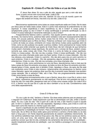12
Capítulo III - Cristo É o Pão da Vida e a Luz da Vida
E Jesus lhes disse: Eu sou o pão da vida; aquele que vem a mim não terá
fome; e quem crê em mim nunca terá sede. (João 6:35)
Falou-lhes pois Jesus outra vez, dizendo: Eu sou a luz do mundo; quem me
segue não andará em trevas, mas terá a luz da vida. (João 8:12)
Mencionamos rapidamente como todas as coisas espirituais estão em Cristo. Ele foi dado
por Deus para ser todas estas coisas. Este é o ponto mais essencial do entendimento na vida
espiritual. A nossa experiência é mera experiência ou ela é Cristo? A nossa justiça é
simplesmente justiça ou ela é Cristo? A nossa santificação é somente santificação ou ela é
Cristo? A nossa redenção é meramente redenção ou ela é Cristo?
Freqüentemente falamos sobre o caminho, mas aquele caminho pode não ser a pessoa
de Cristo. Da mesma forma, podemos falar sobre verdade e vida sem necessariamente falar de
Cristo. Em poucas palavras, temos muitas coisas fora de Cristo. Isto constituí um problema
espiritual formidável para os filhos de Deus. Podemos confessar com nossa boca que Cristo é
o centro de todas as coisas, entretanto em nossa vida temos muitas outras questões alem de
Cristo, como se isto pudesse nos ajudar a sermos cristãos. Como precisamos ter nossa mente
renovada para então entender que aparte de Cristo Deus não tem intenção de que tenhamos
muitas assim chamadas coisas espirituais. De acordo com o arranjo de Deus, existem coisas;
somente que, estas coisas são Cristo. Pois Cristo é o soma de todas as coisas espirituais.
Cristo é a nossa justiça - Ele não nos deu a justiça. Cristo é nossa santificação - Ele não nos
garantiu uma coisa chamada poder para nos fazer santos. Cristo é a nossa redenção - Ele não
nos ofereceu uma redenção. Cristo é o caminho - Ele não abriu para nós um outro caminho no
qual andamos. Cristo é a verdade - Ele não apresentou alguma verdade diante de nós para a
entendermos. Cristo é a vida - Ele não nos concedeu uma coisa chamada vida.
Irmãos e irmãs, como caminhamos no rumo de Deus, descobriremos mais e mais que de
toda a graça de Deus há somente uma graça, de todos os dons de Deus há somente uma dom.
Aquela graça é Cristo, aquele dom é também Cristo. Agradeço a Deus, dia após dia Ele está
nos mostrando como Cristo é todo inclusivo. Anteriormente nós pensávamos no Senhor como
nosso Salvador; agora nós podemos dizer que Ele não é somente nosso Salvador mas também
nossa salvação. Isto é estranho? Não, isto é fato. Pois nós progressivamente descobrimos
Cristo como sendo a coisa de Deus.
Se distinguimos erroneamente entre o que o Senhor Jesus dá e o que Ele é, entre o dom
e o doador, sofreremos grandemente na vida espiritual. Pois tal erro nos guardará de tocar a
fonte da vida. Em vista disto, desejamos mais ver a Cristo como nossas coisas. Em João 6:35 e
8:12, o Senhor nos diz que Ele é o pão da vida e também a luz da vida. Consideremos cada
uma delas separadamente.
Cristo É O Pão da Vida
“Eu sou o pão da vida,” declarou o Senhor. Ele disse estas palavras para as pessoas que
o seguiam em Cafarnaum. Estes esperavam que Ele os alimentasse com pão, então o Senhor
disse: “Eu sou o pão da vida.” Ele é quem dá o pão da vida, e Ele mesmo é quem é aquele
pão. O dom e o doador são um, não são separados. Agradeço a Deus, pois Cristo é o dom de
Deus bem como Ele mesmo é o Senhor quem dá o dom.
Qual é o significado do pão na Bíblia? Ele significa satisfação, já que a Escritura usa fome
para representar a insatisfação do homem. Para a insatisfação humana ser solucionada precisa
haver pão. Se os filhos de Deus estão aptos para terminar a carreira a frente deles ou se eles
teem a força para ir em frente depende grandemente de estarem satisfeitos interiormente. Se
nos sentimos satisfeitos hoje, teremos força para o dia. Mas se nos sentimos vazios por dentro,
como um pneu que furou, não estamos aptos para nos arrastarmos por todo o dia. Não
podemos concluir que não há vida, entretanto nós certamente não temos força. É a satisfação -
aquele inexplicável sentimento de satisfação - que nos habilita a prosseguir e terminar a nossa
carreira.
 