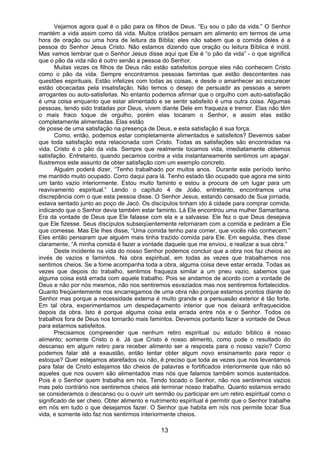 13
Vejamos agora qual é o pão para os filhos de Deus. “Eu sou o pão da vida.” O Senhor
mantém a vida assim como dá vida. Muitos cristãos pensam em alimento em termos de uma
hora de oração ou uma hora de leitura da Bíblia; eles não sabem que a comida deles é a
pessoa do Senhor Jesus Cristo. Não estamos dizendo que oração ou leitura Bíblica é inútil.
Mas vamos lembrar que o Senhor Jesus disse aqui que Ele é “o pão da vida” - o que significa
que o pão da vida não é outro senão a pessoa do Senhor.
Muitas vezes os filhos de Deus não estão satisfeitos porque eles não conhecem Cristo
como o pão da vida. Sempre encontramos pessoas famintas que estão descontentes nas
questões espirituais. Estão infelizes com todas as coisas, e desde o amanhecer ao escurecer
estão obcecadas pela insatisfação. Não temos o desejo de persuadir as pessoas a serem
arrogantes ou auto-satisfeitas. No entanto podemos afirmar que o orgulho com auto-satisfação
é uma coisa enquanto que estar alimentado e se sentir satisfeito é uma outra coisa. Algumas
pessoas, tendo sido tratadas por Deus, vivem diante Dele em fraqueza e tremor. Elas não têm
o mais fraco toque de orgulho, porém elas tocaram o Senhor, e assim elas estão
completamente alimentadas. Elas estão
de posse de uma satisfação na presença de Deus, e esta satisfação é sua força.
Como, então, podemos estar completamente alimentados e satisfeitos? Devemos saber
que toda satisfação esta relacionada com Cristo. Todas as satisfações são encontradas na
vida. Cristo é o pão da vida. Sempre que realmente tocamos vida, imediatamente obtemos
satisfação. Entretanto, quando pecamos contra a vida instantaneamente sentimos um apagar.
Ilustremos este assunto de obter satisfação com um exemplo concreto.
Alguém poderá dizer, “Tenho trabalhado por muitos anos. Durante este período tenho
me mantido muito ocupado. Corro daqui para lá. Tenho estado tão ocupado que agora me sinto
um tanto vazio interiormente. Estou muito faminto e estou a procura de um lugar para um
reavivamento espiritual.” Lendo o capítulo 4 de João, entretanto, encontramos uma
discrepância com o que esta pessoa disse. O Senhor Jesus, estando cansado de Sua jornada,
estava sentado junto ao poço de Jacó. Os discípulos tinham ido à cidade para comprar comida,
indicando que o Senhor devia também estar faminto. Lá Ele encontrou uma mulher Samaritana.
Era da vontade de Deus que Ele falasse com ela e a salvasse. Ele fez o que Deus desejava
que Ele fizesse. Seus discípulos subseqüentemente retornaram com a comida e pediram a Ele
que comesse. Mas Ele lhes disse, “Uma comida tenho para comer, que vocês não conhecem.”
Eles então pensaram que alguém mais tinha trazido comida para Ele. Em seguida, lhes disse
claramente, “A minha comida é fazer a vontade daquele que me enviou, e realizar a sua obra.”
Deste incidente na vida do nosso Senhor podemos concluir que a obra nos faz cheios ao
invés de vazios e famintos. Na obra espiritual, em todas as vezes que trabalhamos nos
sentimos cheios. Se a fome acompanha toda a obra, alguma coisa deve estar errada. Todas as
vezes que depois do trabalho, sentimos fraqueza similar a um pneu vazio, sabemos que
alguma coisa está errada com aquele trabalho. Pois se andamos de acordo com a vontade de
Deus e não por nós mesmos, não nos sentiremos esvaziados mas nos sentiremos fortalecidos.
Quanto freqüentemente nos encarregamos de uma obra não porque estamos prontos diante do
Senhor mas porque a necessidade externa é muito grande e a persuasão exterior é tão forte.
Em tal obra, experimentamos um despedaçamento interior que nos deixará enfraquecidos
depois da obra. Isto é porque alguma coisa esta errada entre nós e o Senhor. Todos os
trabalhos fora de Deus nos tornarão mais famintos. Devemos portanto fazer a vontade de Deus
para estarmos satisfeitos.
Precisamos compreender que nenhum retiro espiritual ou estudo bíblico é nosso
alimento; somente Cristo o é. Já que Cristo é nosso alimento, como pode o resultado do
descanso em algum retiro para receber alimento ser a resposta para o nosso vazio? Como
podemos falar até a exaustão, então tentar obter algum novo ensinamento para repor o
estoque? Quer estejamos atarefados ou não, é preciso que toda as vezes que nos levantamos
para falar de Cristo estejamos tão cheios de palavras e fortificados interiormente que não só
aqueles que nos ouvem são alimentados mas nós que falamos também somos sustentados.
Pois é o Senhor quem trabalha em nós. Tendo tocado o Senhor, não nos sentiremos vazios
mas pelo contrário nos sentiremos cheios até terminar nosso trabalho. Quanto estamos errado
se consideramos o descanso ou o ouvir um sermão ou participar em um retiro espiritual como o
significado de ser cheio. Obter alimento e nutrimento espiritual é permitir que o Senhor trabalhe
em nós em tudo o que desejamos fazer. O Senhor que habita em nós nos permite tocar Sua
vida, e somente isto faz nos sentirmos interiormente cheios.
 