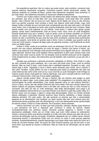 14
Na experiência espiritual, não é o calmo que pode comer; pelo contrário, comemos mais
quando estamos ativamente ocupados. Comemos quando somos ativamente usados. Se
estamos andando na vontade de Deus, quanto mais estivermos ocupados mais comemos. E
por esta razão, não estaremos exaustos ou vazios por trabalhar arduamente.
Cremos que muitos irmãos e irmãs podem dar testemunho desta verdade. Suponhamos,
por exemplo, que você vá hoje falar com uma outra pessoa. Você pode falar com grande
paixão mas o Senhor não se move em você. Depois de ter falado por cinco ou dez minutos,
para sua grande surpresa você começa a sentir que alguma coisa esta errada. Logo você
deseja mudar a direção da sua conversa pois compreende que não esta apto para ir em frente
como antes. Com o resultado se sente vazio quando finalmente você tem que ir embora. Nada
estava errado com suas palavras ou sua atitude. Você tentou o melhor para ajudar aquela
pessoa. Ainda assim estranhamente você se tornou muito vazio como se você divagasse.
Quando finalmente teve que ir embora, você se sentiu como se tivesse cometido um enorme
pecado. Às vezes você pode talvez ter visto um pequeno sucesso aparente, você pode até
mesmo ter tido o sentimento de que você fez tudo certo; entretanto, quando estes sentimentos
externos passam, você sente um grande vazio e fome. Como é verdade, que quando você se
move por você mesmo, e apesar de algum grau de aparente sucesso, você finalmente se sente
como um balão furado.
Irmãos e irmãs, vocês já se sentiram como se estivessem fora do ar? Se você andar de
acordo com seu próprio pensamento ao invés de seguir o Senhor com temor e tremor, por
melhor que possa ser sua intenção você sempre terminará como alguém fora do ar - não tendo
vigor espiritual. Quanto mais você trabalha menos significativo é para você. Quanto mais você
continua mais vazio você se sente. Em tal situação você se sentirá ainda pior se for elogiado.
Você simplesmente se odeia. Isto demonstra que tal trabalho não é alimento, já que ele não o
satisfaz.
Aqueles que conhecem o alimento encontram satisfação no Senhor. Pois Cristo é o pão
da vida; somente Ele pode satisfazer. Se o sua obra não pode tocar Cristo, você se sentirá
faminto. Mas se você O tocar, você tocará vida e realidade espiritual. Ocupado ou não, você
estará apto a dizer, “Agradeço e louvo a Deus, tenho alimento para comer, pois o Senhor é
meu pão!” Amados, vocês podem ver que a resposta para todos os problemas não está nas
coisa externas tais como onde você vai ou o que você faz ou qual mensagem você entrega ou
mesmo quanto tempo você gasta em retiros espirituais; mas que a solução está em você tocar
o Senhor interiormente. Todo que O toca obtém satisfação.
Alguns crentes podem dizer, “Já que o Senhor não me chamou para pregar ou para
trabalhar em algum lugar, como posso estar satisfeito? Os pregadores e os obreiros teem as
oportunidades de serem alimentados, mas muitas pessoas como eu vão embora famintos.”
Louvo a Deus, outros não irão embora famintos tais como estes. Para tais crentes mesmo que
devam realizar um pequeno trabalho como o de falar com outros por dez ou vinte minutos ou
conversar com eles em dez ou vinte sentenças, eles terão descarregado uma carga e se
sentirão satisfeitos interiormente se o que eles fizeram é do Senhor e pelo Seu poder neles. É o
Senhor quem nos dá cargas, e agora a carga está descarregada. Assim os crentes sentirão
depois satisfação e plenitude. Quando tocamos Deus ficamos satisfeitos, e desta maneira
obtemos alimento. Por esta razão, não são somente os obreiros que têm a oportunidade
especial de se alimentarem mas qualquer um tanto quanto eles tem uma chance para isto.
Diariamente temos ocasiões para nos alimentarmos, e por isto diariamente temos oportunidade
de sermos cheios. Cristo é o nosso alimento. Se O tocamos, temos alimento.
Vamos mencionar um outro, se bem que mais profundo, exemplo. Muitas vezes fazemos
o que pensamos ser bom e espiritual sem conhecer a mente do Senhor, depois
conseqüentemente nos sentimos vazios. Somente quando seguimos o Senhor é que
alcançamos satisfação. Certa vez um irmão notou que outro irmão estava se extraviando.
Vezes e vezes ele sentiu que deveria ressaltar ao irmão com toda clareza que este não era um
caminho de edificação mas de corrupção. Entretanto, desejando ser um cristão manso, decidiu
meramente exortar o voluntarioso irmão com um sorriso no rosto e umas poucas palavras
amáveis. Surpreendentemente, quando descarregou sua carga neste caso sentiu-se como se o
fundo de um barril tivesse caído. Do ponto de vista humano pareceu que ele fez bem e com
certo êxito. Sua atitude foi mansa e inofensiva. Mas ao invés de ser alimentado, ele se sentiu
faminto.
 
