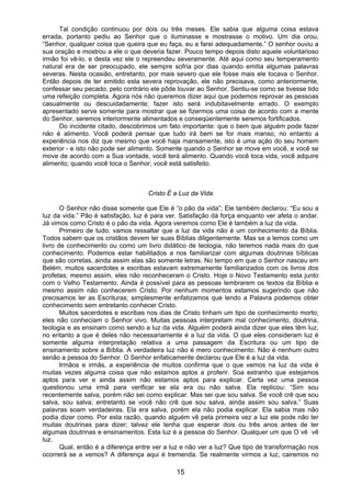 15
Tal condição continuou por dois ou três meses. Ele sabia que alguma coisa estava
errada, portanto pediu ao Senhor que o iluminasse e mostrasse o motivo. Um dia orou,
“Senhor, qualquer coisa que queira que eu faça, eu a farei adequadamente.” O senhor ouviu a
sua oração e mostrou a ele o que deveria fazer. Pouco tempo depois disto aquele voluntarioso
irmão foi vê-lo, e desta vez ele o repreendeu severamente. Até aqui como seu temperamento
natural era de ser preocupado, ele sempre sofria por dias quando emitia algumas palavras
severas. Nesta ocasião, entretanto, por mais severo que ele fosse mais ele tocava o Senhor.
Então depois de ter emitido esta severa reprovação, ele não precisava, como anteriormente,
confessar seu pecado; pelo contrário ele pôde louvar ao Senhor. Sentiu-se como se tivesse tido
uma refeição completa. Agora nós não queremos dizer aqui que podemos reprovar as pessoas
casualmente ou descuidadamente; fazer isto será indubitavelmente errado. O exemplo
apresentado serve somente para mostrar que se fizermos uma coisa de acordo com a mente
do Senhor, seremos interiormente alimentados e conseqüentemente seremos fortificados.
Do incidente citado, descobrimos um fato importante: que o bem que alguém pode fazer
não é alimento. Você poderá pensar que tudo irá bem se for mais manso, no entanto a
experiência nos diz que mesmo que você haja mansamente, isto é uma ação do seu homem
exterior - e isto não pode ser alimento. Somente quando o Senhor se move em você, e você se
move de acordo com a Sua vontade, você terá alimento. Quando você toca vida, você adquire
alimento; quando você toca o Senhor, você está satisfeito.
Cristo É a Luz da Vida
O Senhor não disse somente que Ele é “o pão da vida”; Ele também declarou: “Eu sou a
luz da vida.” Pão é satisfação, luz é para ver. Satisfação dá força enquanto ver afeta o andar.
Já vimos como Cristo é o pão da vida. Agora veremos como Ele é também a luz da vida.
Primeiro de tudo, vamos ressaltar que a luz da vida não é um conhecimento da Bíblia.
Todos sabem que os cristãos devem ler suas Bíblias diligentemente. Mas se a lemos como um
livro de conhecimento ou como um livro didático de teologia, não teremos nada mais do que
conhecimento. Podemos estar habilitados a nos familiarizar com algumas doutrinas bíblicas
que são corretas, ainda assim elas são somente letras. No tempo em que o Senhor nasceu em
Belém, muitos sacerdotes e escribas estavam extremamente familiarizados com os livros dos
profetas; mesmo assim, eles não reconheceram o Cristo. Hoje o Novo Testamento esta junto
com o Velho Testamento. Ainda é possível para as pessoas lembrarem os textos da Bíblia e
mesmo assim não conhecerem Cristo. Por nenhum momentos estamos sugerindo que não
precisamos ler as Escrituras; simplesmente enfatizamos que lendo a Palavra podemos obter
conhecimento sem entretanto conhecer Cristo.
Muitos sacerdotes e escribas nos dias de Cristo tinham um tipo de conhecimento morto;
eles não conheciam o Senhor vivo. Muitas pessoas interpretam mal conhecimento, doutrina,
teologia e as ensinam como sendo a luz da vida. Alguém poderá ainda dizer que eles têm luz,
no entanto a que é deles não necessariamente é a luz da vida. O que eles consideram luz é
somente alguma interpretação relativa a uma passagem da Escritura ou um tipo de
ensinamento sobre a Bíblia. A verdadeira luz não é mero conhecimento. Não é nenhum outro
senão a pessoa do Senhor. O Senhor enfaticamente declarou que Ele é a luz da vida.
Irmãos e irmãs, a experiência de muitos confirma que o que vemos na luz da vida é
muitas vezes alguma coisa que não estamos aptos a proferir. Soa estranho que estejamos
aptos para ver e ainda assim não estamos aptos para explicar. Certa vez uma pessoa
questionou uma irmã para verificar se ela era ou não salva. Ela replicou: “Sim sou
recentemente salva, porém não sei como explicar. Mas sei que sou salva. Se você crê que sou
salva, sou salva; entretanto se você não crê que sou salva, ainda assim sou salva.” Suas
palavras soam verdadeiras. Ela era salva, porém ela não podia explicar. Ela sabia mas não
podia dizer como. Por esta razão, quando alguém vê pela primeira vez a luz ele pode não ter
muitas doutrinas para dizer; talvez ele tenha que esperar dois ou três anos antes de ter
algumas doutrinas e ensinamentos. Esta luz é a pessoa do Senhor. Qualquer um que O vê vê
luz.
Qual, então é a diferença entre ver a luz e não ver a luz? Que tipo de transformação nos
ocorrerá se a vemos? A diferença aqui é tremenda. Se realmente virmos a luz, cairemos no
 