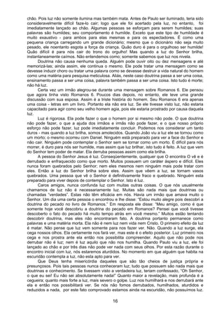 16
chão. Pois luz não somente ilumina mas também mata. Antes de Paulo ser iluminado, teria sido
consideravelmente difícil faze-lo cair; logo que ele foi acertado pela luz, no entanto, foi
imediatamente lançado ao chão. Algumas pessoas se esforçam para serem humildes; suas
palavras são humildes; seu comportamento é humilde. Exceto que este tipo de humildade é
muito exaustivo - para ambos para elas mesmas e para os espectadores. É como uma
pequena criança carregando um grande dicionário; mesmo que o dicionário não seja muito
pesado, ele noentanto esgota a força da criança. Quão duro é para o orgulhoso ser humilde!
Quão difícil é para nós cair do trono do orgulho! Mas quando a luz do Senhor brilha,
instantaneamente caímos. Não entendemos como; somente sabemos que luz nos nivela.
Doutrina não causa nenhuma queda. Alguém pode ouvir oito ou dez mensagens e até
memorizá-las; ainda assim, ele continua o mesmo. Ele pode tratar uma mensagem como se
devesse induzir choro ou tratar uma palavra como se devesse destruir a vida natural do homem
como uma matéria para pesquisa meticulosa. Aliás, neste caso doutrina passa a ser uma coisa,
ensinamento passa a ser uma coisa, palavra também passa a ser uma coisa. Isto tudo é morte;
não há luz.
Certa vez um irmão alegrou-se durante uma mensagem sobre Romanos 6. Ele pensou
que agora tinha visto Romanos 6. Poucos dias depois, no entanto, ele teve uma grande
discussão com sua esposa. Assim é a triste história do homem. Seu Romanos 6 era apenas
uma coisa - letras em um livro. Portanto ela não era luz. Se ele tivesse visto luz, não estaria
capacitado para agir como seu velho homem agia, pois ele estaria prostrado por causa daquela
luz.
Luz é rigorosa. Ela pode fazer o que o homem por si mesmo não pode. O que doutrina
não pode fazer, o que a ajuda dos irmãos e irmãs não pode fazer, e o que nosso próprio
esforço não pode fazer, luz pode imediatamente concluir. Podemos nos considerar um tanto
duros - mas quando a luz brilha, somos amolecidos. Quando João viu a luz ele se tornou como
um morto; o mesmo ocorreu com Daniel. Ninguém está preparado para ver a face do Senhor e
não cair. Ninguém pode contemplar o Senhor sem se tornar como um morto. É difícil para nós
morrer, é duro para nós ser humilde, mas assim que luz brilhar, isto tudo é feito. A luz que vem
do Senhor tem poder de matar. Ela derruba pessoas assim como ela brilha.
A pessoa do Senhor Jesus é luz. Conseqüentemente, qualquer que O encontra O vê e é
derrubado e enfraquecido como que morto. Muitos possuem um caráter áspero e difícil. Eles
nunca foram quebrados pelo Senhor; nem eles mesmos nem ninguém mais pode tratar com
eles. Então a luz do Senhor brilha sobre eles. Assim que vêem a luz, se tornam vasos
quebrados. Uma pessoa que vê o Senhor é definitivamente fraco e quebrado. Ninguém esta
preparado para viver depois de contemplar o Senhor. Isto é luz.
Caros amigos, nunca confunda luz com muitas outras coisas. O que nós usualmente
chamamos de luz não é necessariamente luz. Muitas são nada mais que doutrinas ou
chamadas “verdades”. Estas não têm eficácia em nós. Havia um irmão que amava muito o
Senhor. Um dia uma certa pessoa o encontrou e lhe disse: “Estou muito alegre pois descobri a
doutrina do pecado no livro de Romanos.” Em resposta ele disse: “Meu amigo, como é que
somente hoje você descobriu a doutrina do pecado em Romanos? Pensei que você tivesse
descoberto o fato do pecado há muito tempo atrás em você mesmo.” Muitos estão tentando
descobrir doutrina, mas eles não encontraram fato. A doutrina portanto permanece como
palavras e uma matéria morta. Ela não é nem luz nem vida nem Cristo. O primeiro efeito da luz
é matar. Não pense que luz vem somente para nos fazer ver. Não. Quando a luz surge, ela
cega nossos olhos. Ela certamente nos fará ver, mas este é o efeito posterior. Luz primeiro nos
cega e nos prostra ante ela então nos possibilita compreender. Aquilo que não pode nos
derrubar não é luz; nem é luz aquilo que não nos humilha. Quando Paulo viu a luz, ele foi
lançado ao chão e por três dias não pode ver nada com seus olhos. Por esta razão durante o
encontro inicial com luz, nós estaremos aturdidos. No momento em que alguém que habita na
escuridão contempla a luz, não esta apto para ver.
Que Deus tenha misericórdia daqueles que são tão cheios de justiça própria e
presunçosos. Pois tais pessoas nunca conheceram luz; tudo que possuem são nada mais que
doutrinas e conhecimento. Se tivessem visto a verdadeira luz, teriam confessado, “Oh Senhor,
o que eu sei! Eu não sei absolutamente nada!” Quanto maior a revelação, mais profunda é a
cegueira; quanto mais forte a luz, mais severo o golpe. Luz nos humilhará e nos derrubará ante
ela e então nos possibilitará ver. Se nós não fomos derrubados, humilhados, aturdidos e
reduzidos a nada, por este fato comprovado estamos ainda na escuridão, não possuímos luz.
 