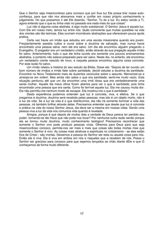 17
Que o Senhor seja misericordioso para conosco que por Sua luz Ele possa tirar nossa auto-
confiança, para que não nos atrevamos mais a confiar em nosso próprio conhecimento e
julgamento. Ho que possamos ir até Ele dizendo, “Senhor, Tu és a luz. Eu estou vendo a Ti,
agora entendo que o que eu tinha visto no passado era nada mais do que coisas”
Luz não é alguma coisa abstrata, é algo muito substancial. O Senhor Jesus é aquela luz.
Com Ele em nosso meio, temos luz entre nós. Quão comovente que muitas questões na vida
dos crentes são tão teóricas. Eles ouviram incontáveis abstrações que ofereceram pouca ajuda
pratica.
Certa vez havia um irmão que estudou em uma escola missionária quando era jovem.
Freqüentemente assistia cultos e ouvia sobre a doutrina da salvação, mas nunca havia
encontrado uma pessoa salva, nem ele era salvo. Um dia ele encontrou alguém pregando o
Evangelho. O pregador era um verdadeiro cristão, então através da sua pregação aquele irmão
foi salvo. Anteriormente, tudo o que ele tinha ouvido era somente uns poucos ensinamentos
abstratos, e portanto não estava preparado para ser salvo. Neste dia, no entanto, ele encontrou
um verdadeiro crente nascido de novo, e naquela pessoa encontrou alguma coisa concreta.
Por esta razão foi salvo.
Um irmão relatou a história do seu estudo da Bíblia. Disse ele: “Depois de ter ouvido um
bom número de irmãos e irmãs falar sobre santidade, decidi estudar a doutrina da santidade.
Encontrei no Novo Testamento mais de duzentos versículos sobre o assunto. Memorizei-os e
arranjei-os em ordem. Mas ainda não sabia o que era santidade; senti-me muito vazio. Esta
situação perdurou até que um dia encontrei uma irmã idosa que era verdadeiramente uma
santa mulher. Aquele dia meus olhos foram abertos para ver o que é santidade; pois tinha
encontrado uma pessoa que era santa. Como foi terrível aquela luz. Ela me causou muita dor.
Ela não permitiu-me nenhum modo de escapar. Ela mostrou-me o que é santidade.”
Desta experiência podemos entender que luz é concreta, viva, e efetiva. Se o que
pregamos é doutrina, doutrina será recebida pelas pessoas; mas isto é um objeto morto, não é
a luz da vida. Se a luz da vida é o que distribuímos, ela não irá somente iluminar a vida das
pessoas, irá também brilhar através delas. Precisamos entender que desde que luz é concreta
e prática na vida do nosso Senhor Jesus, ela deve ser a mesma em nossas vidas. Sendo uma
pessoa viva a luz da vida nos comunica vida quando é revelada.
Amigos, porque é que depois de muitos dias a verdade de Deus parece ter perdido seu
poder, tornando-se tão fraca que não pode nos tocar? Por nenhuma outra razão senão porque
ela se tornou muito doutrina, muito conhecimento teológico! Precisamos reconhecer que
somente o Senhor vivo pode produzir pessoas vivas. Olhemos para Deus para que seja
misericordioso conosco, permita-nos ver mais e mais que coisas são todas mortas mas que
somente o Senhor é vivo. As coisas mais atrativas e espirituais no cristianismo - se elas estão
fora de Cristo - são mortas. Deixemos a pessoa do Senhor ser esta ou aquela coisa para nós.
Então ela é viva. Ela é viva em ambos em nós e naqueles que a recebem de nós. Possa o
Senhor ser gracioso para conosco para que sejamos lançados ao chão diante dEle e que O
conheçamos de forma muito diferente.
 