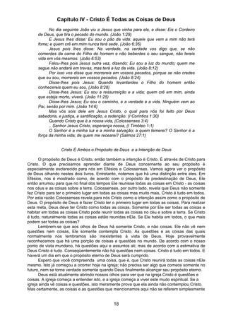 18
Capítulo IV - Cristo É Todas as Coisas de Deus
No dia seguinte João viu a Jesus que vinha para ele, e disse: Eis o Cordeiro
de Deus, que tira o pecado do mundo. (João 1:29)
E Jesus lhes disse: Eu sou o pão da vida: aquele que vem a mim não terá
fome; e quem crê em mim nunca terá sede. (João 6:35)
Jesus pois lhes disse: Na verdade, na verdade vos digo que, se não
comerdes da carne do Filho do homem e não beberdes o seu sangue, não tereis
vida em vós mesmos. (João 6:53)
Falou-lhes pois Jesus outra vez, dizendo: Eu sou a luz do mundo; quem me
segue não andará em trevas, mas terá a luz da vida. (João 8:12)
Por isso vos disse que morrereis em vossos pecados, porque se não credes
que eu sou, morrereis em vossos pecados. (João 8:24)
Disse-lhes pois Jesus: Quando levantardes o Filho do homem então
conhecereis quem eu sou, (João 8:28)
Disse-lhes Jesus: Eu sou a ressurreição e a vida; quem crê em mim, ainda
que esteja morto, viverá. (João 11:25)
Disse-lhes Jesus; Eu sou o caminho, e a verdade e a vida. Ninguém vem ao
Pai, senão por mim. (João 14:6)
Mas vós sois dele em Jesus Cristo, o qual para nós foi feito por Deus
sabedoria, e justiça, e santificação, e redenção. (I Coríntios 1:30)
Quando Cristo que é a nossa vida, (Colossenses 3:4)
.. Senhor Jesus Cristo, esperança nossa, (I Timóteo 1:1)
O Senhor é a minha luz e a minha salvação; a quem temerei? O Senhor é a
força da minha vida; de quem me recearei? (Salmos 27:1)
Cristo É Ambos o Propósito de Deus e a Intenção de Deus
O propósito de Deus é Cristo, então também a intenção é Cristo. É através de Cristo para
Cristo. O que precisamos aprender diante de Deus concernente ao seu propósito é
especialmente esclarecido para nós em Efésios e Colossenses. Vamos agora ver o propósito
de Deus olhando nestes dois livros. Entretanto, notemos que há uma distinção entre eles. Em
Efésios, nos é mostrado como, de acordo com o propósito de predestinação de Deus, Ele
então arrumou para que no final dos tempos Ele reunisse todas as coisas em Cristo - as coisas
nos céus e as coisas sobre a terra. Colossenses, por outro lado, revela que Deus não somente
fez Cristo para ter o primeiro lugar em todas as coisas mas muito mais, Cristo é tudo em todos.
Por esta razão Colossenses revela para nós Cristo como a intenção assim como o propósito de
Deus. O propósito de Deus é fazer Cristo ter o primeiro lugar em todas as coisas. Para realizar
esta meta, Deus deve ter Cristo como todas as coisas. Somente por Ele ser todas as coisas e
habitar em todas as coisas Cristo pode reunir todas as coisas no céu e sobre a terra. Se Cristo
é tudo, naturalmente todas as coisas estão reunidas nEle. Se Ele habita em todos, o que mais
podem ser todas as coisas?
Lembrem-se que aos olhos de Deus há somente Cristo, e não coisas. Ele não vê nem
questões nem coisas, Ele somente contempla Cristo. As questões e as coisas das quais
normalmente nos lembramos são inexistentes à vista de Deus. Hoje provavelmente
reconhecemos que há uma porção de coisas e questões no mundo. De acordo com o nosso
ponto de vista mundano, há questões aqui e assuntos ali; mas de acordo com a estimativa de
Deus Cristo é tudo. Conseqüentemente não há questões nem coisas. Cristo é tudo em todos. E
haverá um dia em que o propósito eterno de Deus será cumprido.
Espero que você compreenda uma coisa, que é, que Cristo reunirá todas as coisas nEle
mesmo. Isto já começou a ocorrer hoje na igreja; não precisa ser algo que comece somente no
futuro, nem se torne verdade somente quando Deus finalmente alcançar seu propósito eterno.
Deus está atualmente abrindo nossos olhos para ver que na igreja Cristo é questões e
coisas. A igreja começa a entender isto, e a igreja começa a viver este mudo espiritual. Se a
igreja ainda vê coisas e questões, isto meramente prova que ela ainda não contemplou Cristo.
Mas certamente, as coisas e as questões que mencionamos aqui não se referem simplesmente
 