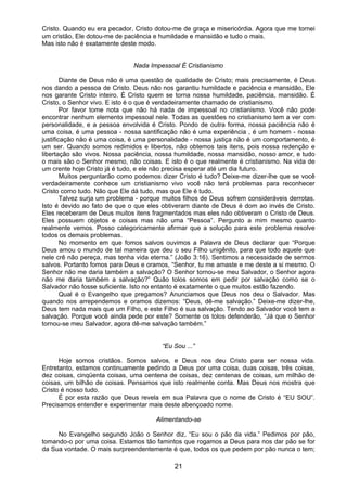 21
Cristo. Quando eu era pecador, Cristo dotou-me de graça e misericórdia. Agora que me tornei
um cristão, Ele dotou-me de paciência e humildade e mansidão e tudo o mais.
Mas isto não é exatamente deste modo.
Nada Impessoal É Cristianismo
Diante de Deus não é uma questão de qualidade de Cristo; mais precisamente, é Deus
nos dando a pessoa de Cristo. Deus não nos garantiu humildade e paciência e mansidão, Ele
nos garante Cristo inteiro. É Cristo quem se torna nossa humildade, paciência, mansidão. É
Cristo, o Senhor vivo. E isto é o que é verdadeiramente chamado de cristianismo.
Por favor tome nota que não há nada de impessoal no cristianismo. Você não pode
encontrar nenhum elemento impessoal nele. Todas as questões no cristianismo tem a ver com
personalidade, e a pessoa envolvida é Cristo. Pondo de outra forma, nossa paciência não é
uma coisa, é uma pessoa - nossa santificação não é uma experiência , é um homem - nossa
justificação não é uma coisa, é uma personalidade - nossa justiça não é um comportamento, é
um ser. Quando somos redimidos e libertos, não obtemos tais itens, pois nossa redenção e
libertação são vivos. Nossa paciência, nossa humildade, nossa mansidão, nosso amor, e tudo
o mais são o Senhor mesmo, não coisas. E isto é o que realmente é cristianismo. Na vida de
um crente hoje Cristo já é tudo, e ele não precisa esperar até um dia futuro.
Muitos perguntarão como podemos dizer Cristo é tudo? Deixe-me dizer-lhe que se você
verdadeiramente conhece um cristianismo vivo você não terá problemas para reconhecer
Cristo como tudo. Não que Ele dá tudo, mas que Ele é tudo.
Talvez surja um problema - porque muitos filhos de Deus sofrem consideráveis derrotas.
Isto é devido ao fato de que o que eles obtiveram diante de Deus é dom ao invés de Cristo.
Eles receberam de Deus muitos itens fragmentados mas eles não obtiveram o Cristo de Deus.
Eles possuem objetos e coisas mas não uma “Pessoa”. Pergunto a mim mesmo quanto
realmente vemos. Posso categoricamente afirmar que a solução para este problema resolve
todos os demais problemas.
No momento em que fomos salvos ouvimos a Palavra de Deus declarar que “Porque
Deus amou o mundo de tal maneira que deu o seu Filho unigênito, para que todo aquele que
nele crê não pereça, mas tenha vida eterna.” (João 3:16). Sentimos a necessidade de sermos
salvos. Portanto fomos para Deus e oramos, “Senhor, tu me amaste e me deste a si mesmo. O
Senhor não me daria também a salvação? O Senhor tornou-se meu Salvador, o Senhor agora
não me daria também a salvação?” Quão tolos somos em pedir por salvação como se o
Salvador não fosse suficiente. Isto no entanto é exatamente o que muitos estão fazendo.
Qual é o Evangelho que pregamos? Anunciamos que Deus nos deu o Salvador. Mas
quando nos arrependemos e oramos dizemos: “Deus, dê-me salvação.” Deixe-me dizer-lhe,
Deus tem nada mais que um Filho, e este Filho é sua salvação. Tendo ao Salvador você tem a
salvação. Porque você ainda pede por este? Somente os tolos defenderão, “Já que o Senhor
tornou-se meu Salvador, agora dê-me salvação também.”
“Eu Sou ...”
Hoje somos cristãos. Somos salvos, e Deus nos deu Cristo para ser nossa vida.
Entretanto, estamos continuamente pedindo a Deus por uma coisa, duas coisas, três coisas,
dez coisas, cinqüenta coisas, uma centena de coisas, dez centenas de coisas, um milhão de
coisas, um bilhão de coisas. Pensamos que isto realmente conta. Mas Deus nos mostra que
Cristo é nosso tudo.
É por esta razão que Deus revela em sua Palavra que o nome de Cristo é “EU SOU”.
Precisamos entender e experimentar mais deste abençoado nome.
Alimentando-se
No Evangelho segundo João o Senhor diz, “Eu sou o pão da vida.” Pedimos por pão,
tomando-o por uma coisa. Estamos tão famintos que rogamos a Deus para nos dar pão se for
da Sua vontade. O mais surpreendentemente é que, todos os que pedem por pão nunca o tem;
 