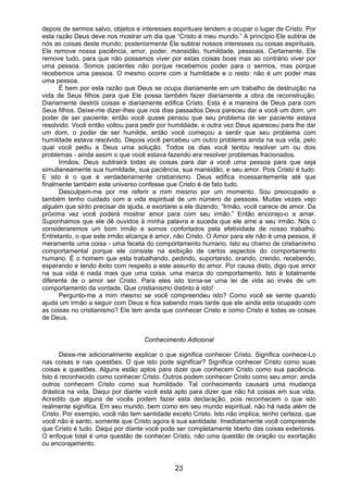 23
depois de sermos salvo, objetos e interesses espirituais tendem a ocupar o lugar de Cristo. Por
esta razão Deus deve nos mostrar um dia que “Cristo é meu mundo.” A princípio Ele subtrai de
nós as coisas deste mundo; posteriormente Ele subtrai nossos interesses ou coisas espirituais.
Ele remove nossa paciência, amor, poder, mansidão, humildade, pessoais. Certamente, Ele
remove tudo, para que não possamos viver por estas coisas boas mas ao contrário viver por
uma pessoa. Somos pacientes não porque recebemos poder para o sermos, mas porque
recebemos uma pessoa. O mesmo ocorre com a humildade e o resto: não é um poder mas
uma pessoa.
É bem por esta razão que Deus se ocupa diariamente em um trabalho de destruição na
vida de Seus filhos para que Ele possa também fazer diariamente a obra de reconstrução.
Diariamente destrói coisas e diariamente edifica Cristo. Esta é a maneira de Deus para com
Seus filhos. Deixe-me dizer-lhes que nos dias passados Deus pareceu dar a você um dom, um
poder de ser paciente; então você quase pensou que seu problema de ser paciente estava
resolvido. Você então voltou para pedir por humildade, e outra vez Deus apareceu para lhe dar
um dom, o poder de ser humilde, então você começou a sentir que seu problema com
humildade estava resolvido. Depois você percebeu um outro problema ainda na sua vida, pelo
qual você pediu a Deus uma solução. Todos os dias você tentou resolver um ou dois
problemas - ainda assim o que você estava fazendo era resolver problemas fracionados.
Irmãos, Deus subtrairá todas as coisas para dar a você uma pessoa para que seja
simultaneamente sua humildade, sua paciência, sua mansidão, e seu amor. Pois Cristo é tudo.
E isto é o que é verdadeiramente cristianismo. Deus edifica incessantemente até que
finalmente também este universo confesse que Cristo é de fato tudo.
Desculpem-me por me referir a mim mesmo por um momento. Sou preocupado e
também tenho cuidado com a vida espiritual de um número de pessoas. Muitas vezes vejo
alguém que sinto precisar de ajuda, e exortarei a ele dizendo, “Irmão, você carece de amor. Da
próxima vez você poderá mostrar amor para com seu irmão.” Então encorajo-o a amar.
Suponhamos que ele dê ouvidos à minha palavra e suceda que ele ame a seu irmão. Nós o
consideraremos um bom irmão e somos confortados pela efetividade de nosso trabalho.
Entretanto, o que este irmão alcança é amor, não Cristo. O Amor para ele não é uma pessoa, é
meramente uma coisa - uma faceta do comportamento humano. Isto eu chamo de cristianismo
comportamental porque ele consiste na exibição de certos aspectos do comportamento
humano. É o homem que esta trabalhando, pedindo, suportando, orando, crendo, recebendo,
esperando e tendo êxito com respeito a este assunto do amor. Por causa disto, digo que amor
na sua vida é nada mais que uma coisa, uma marca do comportamento. Isto é totalmente
diferente de o amor ser Cristo. Para eles isto torna-se uma lei de vida ao invés de um
comportamento da vontade. Que cristianismo distinto é isto!
Pergunto-me a mim mesmo se você compreendeu isto? Como você se sente quando
ajuda um irmão a seguir com Deus e fica sabendo mais tarde que ele ainda esta ocupado com
as coisas no cristianismo? Ele tem ainda que conhecer Cristo e como Cristo é todas as coisas
de Deus.
Conhecimento Adicional
Deixe-me adicionalmente explicar o que significa conhecer Cristo. Significa conhece-Lo
nas coisas e nas questões. O que isto pode significar? Significa conhecer Cristo como suas
coisas e questões. Alguns estão aptos para dizer que conhecem Cristo como sua paciência.
Isto é reconhecido como conhecer Cristo. Outros podem conhecer Cristo como seu amor; ainda
outros conhecem Cristo como sua humildade. Tal conhecimento causará uma mudança
drástica na vida. Daqui por diante você está apto para dizer que não há coisas em sua vida.
Acredito que alguns de vocês podem fazer esta declaração, pois reconhecem o que isto
realmente significa. Em seu mundo, bem como em seu mundo espiritual, não há nada além de
Cristo. Por exemplo, você não tem santidade exceto Cristo. Isto não implica, tenho certeza, que
você não é santo, somente que Cristo agora é sua santidade. Imediatamente você compreende
que Cristo é tudo. Daqui por diante você pode ser completamente liberto das coisas exteriores.
O enfoque total é uma questão de conhecer Cristo, não uma questão de oração ou exortação
ou encorajamento.
 