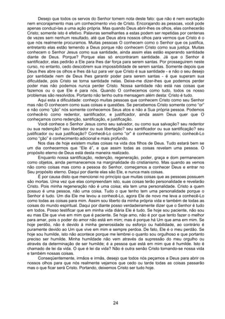 24
Desejo que todos os servos do Senhor tomem nota deste fato: que não é nem exortação
nem encorajamento mas um conhecimento vivo de Cristo. Encorajando as pessoas, você pode
apenas conduzi-las a uma ação própria. Mas quando Deus abrir-lhes os olhos, elas conhecerão
Cristo; somente isto é efetivo. Palavras semelhantes a estas podem ser repetidas por centenas
de vezes sem nenhum resultado, até que Deus abra nossos olhos para vermos que Cristo é o
que nós realmente procuramos. Muitas pessoas O conhecem como o Senhor que os justifica,
entretanto elas estão temendo a Deus porque não conhecem Cristo como sua justiça. Muitas
conhecem o Senhor Jesus como sua santidade, ainda assim elas estão esperando santidade
diante de Deus. Porque? Porque elas só encontraram santidade. Já que o Senhor é
santificador, elas pedirão a Ele para lhes dar força para serem santas. Por prosseguirem neste
curso, no entanto, cedo descobrem sua impossibilidade de serem santas. Somente depois que
Deus lhes abre os olhos e lhes dá luz para ver que Cristo é sua santidade - e não o seu desejo
por santidade nem de Deus lhes garantir poder para serem santas - é que superam sua
dificuldade, pois Cristo se torna santidade nelas. Deixe-me dizer-lhes que podemos perder
poder mas não podemos nunca perder Cristo. Nossa santidade não está nas coisas que
fazemos ou o que Ele é para nós. Quando O conhecemos como tudo, todos os nosso
problemas são resolvidos. Portanto não tenho outra mensagem além desta: Cristo é tudo.
Aqui esta a dificuldade: conheço muitas pessoas que conhecem Cristo como seu Senhor
mas não O conhecem como suas coisas e questões. Se percebemos Cristo somente como “or”
e não como “ção” nós somente conhecemos Seus atos e não a Sua própria pessoa. Podemos
conhecê-lo como redentor, santificador, e justificador, ainda assim Deus quer que O
conheçamos como redenção, santificação, e justificação.
Você conhece o Senhor Jesus como seu salvador, ou como sua salvação? seu redentor
ou sua redenção? seu libertador ou sua libertação? seu santificador ou sua santificação? seu
justificador ou sua justificação? Conhecê-Lo como “or” é conhecimento primário; conhecê-Lo
como “ção” é conhecimento adicional e mais profundo.
Nos dias de hoje existem muitas coisas na vida dos filhos de Deus. Tudo estará bem se
um dia conhecermos que “Ele é”, e que assim todas as coisas revelam uma pessoa. O
propósito eterno de Deus está desta maneira realizado.
Enquanto nossa santificação, redenção, regeneração, poder, graça e dom permanecem
como objetos, ainda permanecemos na marginalidade do cristianismo. Mas quando as vemos
não como coisas mas como a pessoa do Senhor, começamos a conhecer Deus e entrar no
Seu propósito eterno. Daqui por diante elas são Ele, e nunca mais coisas.
É por causa disto que mencionei no princípio que muitas coisas que as pessoas possuem
são mortas. Uma vez que elas compreendam isto, suas coisas terão personalidade e revelarão
Cristo. Pois minha regeneração não é uma coisa; ela tem uma personalidade. Cristo a quem
possuo é uma pessoa, não uma coisa. Tudo o que tenho tem uma personalidade porque o
Senhor é tudo. Um dia Ele me levou a conhecê-Lo, agora Ele de novo me leva a conhecê-Lo
como todas as coisas para mim. Assim sou liberto da minha própria vida e também de todas as
coisas do mundo espiritual. Daqui por diante posso verdadeiramente dizer que o Senhor é tudo
em todos. Posso testificar que em minha vida diária Ele é tudo. Se hoje sou paciente, não sou
eu mas Ele que vive em mim que é paciente. Se hoje amo, não é por que tento fazer o melhor
para amar, pois o poder do amor não está em mim; mas é porque há Um que ama em mim. Se
hoje perdôo, não é devido à minha generosidade ou esforço ou habilidade, ao contrário é
puramente devido ao Um que vive em mim e sempre perdoa. De fato, Ele é o meu perdão. Se
hoje sou humilde, isto não acontece porque me lembrei o quanto sou orgulhoso e que portanto
preciso ser humilde. Minha humildade não vem através da supressão do meu orgulho ou
através da determinação de ser humilde; é a pessoa que está em mim que é humilde. Isto é
chamado de lei da vida. O que é lei da vida? Não é outra senão Cristo tornando-se nossa vida
e também nossas coisas.
Conseqüentemente, irmãos e irmãs, desejo que todos nós peçamos a Deus para abrir os
nossos olhos para que nós realmente vejamos que cedo ou tarde todas as coisas passarão
mas o que ficar será Cristo. Portando, deixemos Cristo ser tudo hoje.
 