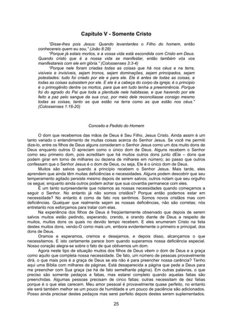 25
Capítulo V - Somente Cristo
“Disse-lhes pois Jesus: Quando levantardes o Filho do homem, então
conhecereis quem eu sou,” (João 8:28)
“Porque já estais mortos, e a vossa vida está escondida com Cristo em Deus.
Quando cristo que é a nossa vida se manifestar, então também vós vos
manifestareis com ele em glória.” (Colossenses 3:3-4)
“Porque nele foram criadas todas as coisas que há nos céus e na terra,
visíveis e invisíveis, sejam tronos, sejam dominações, sejam principados, sejam
potestades: tudo foi criado por ele e para ele. Ele é antes de todas as coisas, e
todas as coisas subsistem por ele. E ele é a cabeça do corpo da igreja; é o principio
é o primogênito dentre os mortos, para que em tudo tenha a preeminência. Porque
foi do agrado do Pai que toda a plenitude nele habitasse, e que havendo por ele
feito a paz pelo sangue da sua cruz, por meio dele reconciliasse consigo mesmo
todas as coisas, tanto as que estão na terra como as que estão nos céus.”
(Colossenses 1:16-20)
Conceito e Pedido do Homem
O dom que recebemos das mãos de Deus é Seu Filho, Jesus Cristo. Ainda assim é um
tanto variado o entendimento de muitas coisas acerca do Senhor Jesus. Se você me permiti
dize-lo, entre os filhos de Deus alguns consideram o Senhor Jesus como um dos muito dons de
Deus enquanto outros O apreciam como o único dom de Deus. Alguns recebem o Senhor
como seu primeiro dom, pois acreditam que há muitos outros dons junto dEle – dons que
podem girar em torno de milhares ou dezena de milhares em número; ao passo que outros
confessam que o Senhor Jesus é o dom de Deus, ou seja, Ele é o único dom de Deus.
Muitos são salvos quando a princípio recebem o Senhor Jesus. Mais tarde, eles
aprendem que ainda têm muitas deficiências e necessidades. Alguns podem descobrir que seu
temperamento agitado persiste mesmo depois de serem salvos; outros notam que seu orgulho
os segue; enquanto ainda outros podem achar que sua covardia permanece com eles.
É um tanto surpreendente que notemos as nossas necessidades quando começamos a
seguir o Senhor. No entanto já não somos cristãos? Porque então podemos estar em
necessidade? No entanto é como de fato nos sentimos. Somos novos cristãos mas com
deficiências. Qualquer que realmente sejam as nossas deficiências, não são corretas; nós
entretanto nos esforçamos para tratar com elas.
Na experiência dos filhos de Deus é freqüentemente observado que depois de serem
salvos muitos estão pedindo, esperando, crendo, e orando diante de Deus a respeito de
muitos, muitos dons os quais no devido tempo recebem. E eles enumeram Cristo na lista
destes muitos dons, vendo-O como mais um, embora evidentemente o primeiro e principal, dos
dons de Deus.
Oramos e esperamos, cremos e desejamos, e depois disso, alcançamos o que
necessitamos. E isto certamente parece bom quando superamos nossa deficiência especial.
Nosso coração alegra-se sobre o fato de que obtivemos um dom.
Agora neste tipo de situação muitos dos filhos de Deus vêem o dom de Deus e a graça
como aquilo que completa nossa necessidade. De fato, um número de pessoas provavelmente
dirá, o que mais pois é a graça de Deus se ela não é para preencher nossa carência? Tenho
aqui uma Bíblia com milhares de páginas. Está desaparecida a página que pede a Deus para
me preencher com Sua graça (se há de fato semelhante página). Em outras palavras, o que
preciso são somente pedaços e fatias, mas estarei completo quando aquelas fatias são
preenchidas. Algumas pessoas precisam de cinco fatias; outras necessitam de dez fatias
porque é o que elas carecem. Meu amor pessoal é provavelmente quase perfeito, no entanto
ele será também melhor se um pouco de humildade e um pouco de paciência são adicionados.
Posso ainda precisar destes pedaços mas serei perfeito depois destes serem suplementados.
 