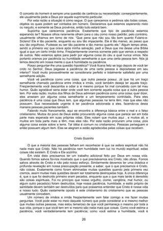 26
O conceito do homem é sempre uma questão de carência ou necessidade; conseqüentemente,
ele usualmente pede a Deus por aquele suprimento particular.
Por esta razão a situação é como segue. O que carecemos e pedimos são todas coisas,
objetos os quais podem ser contados em número. Declaramos que estamos esperando nisto
ou naquilo, e somente se Deus provê-los, então tudo estará bem.
Suponha que carecemos paciência. Exatamente que tipo de paciência estamos
esperando ter? Nossos olhos raramente olham para o céu como nosso padrão; pelo contrário,
usualmente olhamos em torno de nós: “Que pena que não sou tão bom quanto Fulano-e-
Siclano! Ele é tão paciente, enquanto eu sou tão impaciente. Ele é tão manso, ao passo que
sou tão orgulhoso. Pudesse eu ser tão paciente e tão manso quanto ele.” Algum tempo atras,
sendo a primeira vez que orava após minha salvação, pedi a Deus que me desse uma Bíblia
igual a que um certo irmão tinha. Freqüentemente oramos somente pelo que vemos a respeito
de outros. Não estamos aptos para pedir por alguma coisa do céu a qual nunca vimos. Nós
portanto oramos por paciência ou humildade semelhante a que uma certa pessoa tem. Nós já
temos descrito em nossa mente o que é humildade ou paciência.
Posso perguntar-lhe uma questão hipotética? Você ficaria feliz se logo depois de você ter
crido no Senhor, Deus pegasse a paciência de uma certa pessoa e depositasse em seu
interior? Você muito provavelmente se consideraria perfeito e totalmente satisfeito por uma
semelhante adição.
Você vê paciência como uma coisa, que outra pessoa possui. Já que há um traço
semelhante chamado paciência entre irmãos e irmãs, você também deseja ter aquele traço.
Freqüentemente você descamba a odiar a si mesmo porque foi mal concebido com tal mau
humor. Quão agradável seria estar onde você tem somente aquela coisa que a outra pessoa
tem. Por esta razão, muitos dos filhos de Deus admiram paciência como uma coisa; quer dizer,
eles anseiam por alguma coisa semelhante a um temperamento controlado. Para eles
paciência é uma coisa que Deus tem, que algumas pessoas na terra têm, mas que eles não
possuem. Sua necessidade urgente é ter paciência adicionada a eles, fazendo-os desta
maneira pessoas pacientes também.
Falando muito francamente, aqui se encontra a diferença básica entre o real e o falso
cristianismo. Muitos do povo de Deus estão procurando alguma coisa que parece ser em toda
parte mais esperada em suas próprias vidas. Eles notam que muitos aqui , e muitos ali, e
muitos em toda parte mais a têm, mas eles não. Por esta razão procuram uma coisa, pois
alguma coisa existe sobre a terra. Tal idéia é comum no cristianismo. Pessoas perseguem e
então possuem algum item. Elas se alegram e estão agradecidas pelas coisas que recebem.
Cristo Sozinho
O que a maioria das pessoas falham em reconhecer é que na esfera espiritual não há
nada mais que Cristo. Não há paciência nem humildade nem luz no mundo espiritual; estas
coisas não existem. É Cristo e Ele sozinho.
Em vista disto precisamos ter um trabalho adicional feito por Deus em nossa vida.
Quando fomos salvos foi-nos mostrado que o que precisávamos era Cristo, não obras. Fomos
salvos através de Cristo e não pelo nosso esforço. Similarmente devemos ter uma drástica e
profunda revelação em nossa preocupação presente; a saber, que o que precisamos é Cristo,
não coisas. Exatamente como foram eliminadas muitas questões quando pela primeira vez
cremos, assim muitas mais questões devem ser totalmente destroçadas hoje. A única diferença
é, que o que foi destruído primeiro eram pecados, enquanto que o que mais tarde é demolido
são coisas espirituais. Foi no princípio que nosso orgulho, ciúme, vanglória, mal humor, ou
algum outro pecado(s) foram destruídos; hoje nossa paciência, humildade, e estilo próprio de
santidade devem também ser destruídos para que possamos entender que Cristo é nossa vida
e nosso tudo. Quão vastamente oposto é este cristianismo do cristianismo que as pessoas
usualmente concebem.
Um número de irmãos e irmãs freqüentemente vem falar comigo e me fazer muitas
perguntas. Você pode estar no meio daquele número que pode considerar a si mesmo melhor
que muitas outras pessoas, mas estou temeroso de que você permaneça o mesmo por toda a
sua vida, porque o que você tem em si mesmo são nada mais que coisas. Como você estima a
paciência, você verdadeiramente tem paciência; como você estima a humildade, você é
 
