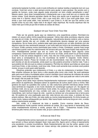 27
certamente bastante humilde; você é muito brilhante em realizar tarefas e bastante bom em sua
conduta. Você tem amor e está sempre pronto para ajudar e para perdoar. De acordo com o
padrão do homem, onde mais alguém pode encontrar um bom cristão semelhante a este?
Mesmo assim, devo dizer honestamente e diretamente que o que você tem em si mesmo são
meras coisas. Você deveria perceber diante de Deus que aquilo que é espiritual não é uma
coisa mas é o Senhor Jesus Cristo; não o que você tem, nem o que você pode fazer, nem
ainda o que você pode obter, mas somente o que Cristo é. A não ser que Ele venha a ser
aquela coisa na sua vida, nada mais é de algum valor espiritual. No mundo espiritual não há
nada mais que Cristo já que Ele é todas as coisas de Deus.
Qualquer Um que Tocar Cristo Toca Vida
Pode ser de grande ajuda aqui se relatarmos uma experiência pratica. Permitam-me
relatar um pouco sobre minha experiência pessoal. Vários dias atrás aconteceu alguma coisa
na casa de um irmão. De acordo com a obrigação, naturalmente deveria visitá-lo; pois a menos
que alguém decida não ser um cristão, ele naturalmente deveria desejar ser uma pessoa
compassiva. Se eu fosse vê-lo, poderia estar apto para ajudá-lo por um lado dividindo com ele
alguma coisa do meu sentimento pessoal, e por outro lado por livrá-lo de incontáveis problemas
no futuro. Então comecei minha caminhada para visitar o irmão. Entretanto, quanto mais longe
caminhava quanto mais frio interiormente me tornava até que não havia ficado mais espírito em
mim. Imediatamente percebi que era eu outra vez que desejava fazer alguma coisa
compassiva. Estava tentando realizar um ato de amor ao irmão, ainda assim eu já havia tocado
a morte. O ato era ambos elogiável e certo, mas não era Cristo porque eu o estava fazendo.
Qual seria a conseqüência se eu me incumbisse da tarefa? A resposta: morte interior,
congelamento interior. Posso ter iniciado um ato recomendável, mas não encontrei vida. Era
sem dúvida um ato de compaixão, ainda assim eu não poderia encontrar o Senhor nele. Tudo o
que poderia ter dito era que eu estava compassivo. Permita-me reiterar que todas as vezes que
você toca Cristo, e não conduta, você toca vida. Onde você somente toca conduta você poderá
morrer, já que é você quem está fazendo.
Devemos entender que cristianismo é Cristo, e a vida do cristianismo é também Cristo.
Não empilhe milhares de itens bons e olhe aquela pilha como vida cristã. Se você estivesse
apto para reunir toda a humildade sobre a terra e também reunir dezenas de milhares de outros
bons traços, você ainda poderia não ter criado um cristão. Tudo que pode ser visto é uma série
de coisas; não se pode ver Cristo.
Alguns anos atrás meus obreiros freqüentemente implicavam comigo da minha tentativa
para salvar as aparências. Desejava salvar as aparências de outros assim como a minha. Não
gostava de expor as questões dos outros; eu não costumava permitir indivíduos deixar minha
casa sentindo-se magoado; e era muito relutante em constranger qualquer um. Se alguém se
sentisse inútil, era eu que o encaminhava muito antes. Eu queria ser uma pessoa mansa. No
entanto, freqüentemente em meu contato com este ou aquele irmão sentia morte - morte
instantânea, sem nenhum toque de vida - quando eu tentava ser uma pessoa boa e terna para
ele. Só poderia ter uma explicação para isto: esta ternura era uma coisa, o produto de meu
próprio esforço. Não era Cristo, por esta razão eu morria instantaneamente. Eu tinha tocado um
corpo morto; estava enfraquecido por dentro. Não havia ficado nenhuma força em mim, e então
estava interiormente acabado.
Isto, então, é o essencial de toda a questão. Como vivemos diante de Deus,
experimentamos morte quando vemos somente as coisas. Se o que temos é meramente uma
coisa imediatamente tocamos a morte, porque não é Cristo . Tivéssemos tocado Cristo,
teríamos pelo menos uma vez tocado vida, já que a pessoa dEle é vida.
A Árvore da Vida É Viva
Freqüentemente somos reprovado em nosso trabalho. Suponho que todos saibam que os
que servem a Deus sempre desejam fazer mais para Ele. Agora servir a Deus é basicamente
uma excelente e correta incumbência. Muito freqüentemente isto nos faz sofrer, gastar e ser
gasto. Apesar disso, muitas vezes em nosso serviço não podemos tocar vida, ao contrário
 