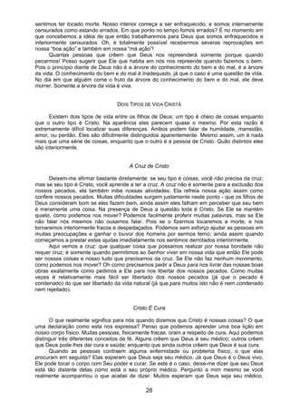 28
sentimos ter tocado morte. Nosso interior começa a ser enfraquecido, e somos internamente
censurados como estando errados. Em que ponto no tempo fomos errados? É no momento em
que concebemos a idéia de que então trabalharemos para Deus que somos enfraquecidos e
interiormente censurados. Oh, é totalmente possível recebermos severas reprovações em
nossa “boa ação” e também em nossa “má ação”!
Quantas pessoas que crêem que Deus nos repreenderá somente porque quando
pecarmos! Posso sugerir que Ele que habita em nós nos repreende quando fazemos o bem.
Pois o princípio diante de Deus não é a árvore do conhecimento do bem e do mal, é a árvore
da vida. O conhecimento do bem e do mal é inadequado, já que o caso é uma questão de vida.
No dia em que alguém come o fruto da árvore do conhecimento do bem e do mal, ele deve
morrer. Somente a árvore da vida é viva.
DOIS TIPOS DE VIDA CRISTÃ
Existem dois tipos de vida entre os filhos de Deus: um tipo é cheio de coisas enquanto
que o outro tipo é Cristo. Na aparência eles parecem quase o mesmo. Por esta razão é
extremamente difícil localizar suas diferenças. Ambos podem falar de humildade, mansidão,
amor, ou perdão. Eles são dificilmente distinguidos aparentemente. Mesmo assim, um é nada
mais que uma série de coisas, enquanto que o outro é a pessoa de Cristo. Quão distintos eles
são interiormente.
A Cruz de Cristo
Deixem-me afirmar bastante diretamente: se seu tipo é coisas, você não precisa da cruz;
mas se seu tipo é Cristo, você aprende a ter a cruz. A cruz não é somente para a exclusão dos
nossos pecados, ela também inibe nossas atividades. Ela refreia nossa ação assim como
confere nossos pecados. Muitas dificuldades surgem justamente neste ponto - que os filhos de
Deus consideram bom se eles fazem bem, ainda assim eles falham em perceber que seu bem
é meramente uma coisa. Na presença de Deus a questão toda é Cristo. Se Ele se mantém
quieto, como podemos nos mover? Podemos facilmente proferir muitas palavras, mas se Ele
não falar nós mesmos não ousamos falar. Pois se o fizermos tocaremos a morte, e nos
tornaremos interiormente fracos e despedaçados. Podemos sem esforço ajudar as pessoas em
muitas preocupações e ganhar o louvor dos homens por sermos terno; ainda assim quando
começamos a prestar estas ajudas imediatamente nos sentimos derrotados interiormente.
Aqui vemos a cruz: que qualquer coisa que possamos realizar por nossa bondade não
requer cruz; é somente quando permitimos ao Senhor viver em nossa vida que então Ele pode
ser nossas coisas e nosso tudo que precisamos da cruz. Se Ele não faz nenhum movimento,
como podemos nos mover? Oh como precisamos pedir a Deus para nos livrar das nossas boas
obras exatamente como pedimos a Ele para nos libertar dos nossos pecados. Como muitas
vezes é relativamente mais fácil ser libertado dos nossos pecados (já que o pecado é
condenado) do que ser libertado da vida natural (já que para muitos isto não é nem condenado
nem rejeitado).
Cristo É Cura
O que realmente significa para nós quando dizemos que Cristo é nossas coisas? O que
uma declaração como esta nos expressa? Penso que podemos aprender uma boa lição em
nosso corpo físico. Muitas pessoas, fisicamente fracas, oram a respeito de cura. Aqui podemos
distinguir três diferentes conceitos de fé. Alguns crêem que Deus é seu médico; outros crêem
que Deus pode lhes dar cura e saúde; enquanto que ainda outros crêem que Deus é sua cura.
Quando as pessoas contraem alguma enfermidade ou problema físico, o que elas
procuram em seguida? Elas esperam que Deus seja seu médico. Já que Deus é o Deus vivo,
Ele pode tocar o corpo com Seu poder e curar. Se este é o caso, deixe-me dizer que seu Deus
está tão distante delas como está o seu próprio médico. Pergunto a mim mesmo se você
realmente acompanhou o que acabei de dizer. Muitos esperam que Deus seja seu médico,
 