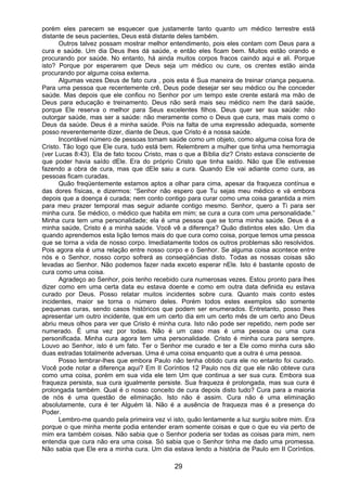 29
porém eles parecem se esquecer que justamente tanto quanto um médico terrestre está
distante de seus pacientes, Deus está distante deles também.
Outros talvez possam mostrar melhor entendimento, pois eles contam com Deus para a
cura e saúde. Um dia Deus lhes dá saúde, e então eles ficam bem. Muitos estão orando e
procurando por saúde. No entanto, há ainda muitos corpos fracos caindo aqui e ali. Porque
isto? Porque por esperarem que Deus seja um médico ou cure, os crentes estão ainda
procurando por alguma coisa externa.
Algumas vezes Deus de fato cura , pois esta é Sua maneira de treinar criança pequena.
Para uma pessoa que recentemente crê, Deus pode desejar ser seu médico ou lhe conceder
saúde. Mas depois que ele confiou no Senhor por um tempo este crente estará ma mão de
Deus para educação e treinamento. Deus não será mais seu médico nem lhe dará saúde,
porque Ele reserva o melhor para Seus excelentes filhos. Deus quer ser sua saúde: não
outorgar saúde, mas ser a saúde: não meramente como o Deus que cura, mas mais como o
Deus da saúde. Deus é a minha saúde. Pois na falta de uma expressão adequada, somente
posso reverentemente dizer, diante de Deus, que Cristo é a nossa saúde.
Incontável número de pessoas tomam saúde como um objeto, como alguma coisa fora de
Cristo. Tão logo que Ele cura, tudo está bem. Relembrem a mulher que tinha uma hemorragia
(ver Lucas 8:43). Ela de fato tocou Cristo, mas o que a Bíblia diz? Cristo estava consciente de
que poder havia saído dEle. Era do próprio Cristo que tinha saído. Não que Ele estivesse
fazendo a obra de cura, mas que dEle saiu a cura. Quando Ele vai adiante como cura, as
pessoas ficam curadas.
Quão freqüentemente estamos aptos a olhar para cima, apesar da fraqueza contínua e
das dores físicas, e dizermos: “Senhor não espero que Tu sejas meu médico e vá embora
depois que a doença é curada; nem conto contigo para curar como uma coisa garantida a mim
para meu prazer temporal mas seguir adiante contigo mesmo. Senhor, quero a Ti para ser
minha cura. Se médico, o médico que habita em mim; se cura a cura com uma personalidade.”
Minha cura tem uma personalidade; ela é uma pessoa que se torna minha saúde. Deus é a
minha saúde, Cristo é a minha saúde. Você vê a diferença? Quão distintos eles são. Um dia
quando aprendemos esta lição temos mais do que cura como coisa, porque temos uma pessoa
que se torna a vida de nosso corpo. Imediatamente todos os outros problemas são resolvidos.
Pois agora ela é uma relação entre nosso corpo e o Senhor. Se alguma coisa acontece entre
nós e o Senhor, nosso corpo sofrerá as conseqüências disto. Todas as nossas coisas são
levadas ao Senhor. Não podemos fazer nada exceto esperar nEle. Isto é bastante oposto de
cura como uma coisa.
Agradeço ao Senhor, pois tenho recebido cura numerosas vezes. Estou pronto para lhes
dizer como em uma certa data eu estava doente e como em outra data definida eu estava
curado por Deus. Posso relatar muitos incidentes sobre cura. Quanto mais conto estes
incidentes, maior se torna o número deles. Porém todos estes exemplos são somente
pequenas curas, sendo casos históricos que podem ser enumerados. Entretanto, posso lhes
apresentar um outro incidente, que em um certo dia em um certo mês de um certo ano Deus
abriu meus olhos para ver que Cristo é minha cura. Isto não pode ser repetido, nem pode ser
numerado. É uma vez por todas. Não é um caso mas é uma pessoa ou uma cura
personificada. Minha cura agora tem uma personalidade. Cristo é minha cura para sempre.
Louvo ao Senhor, isto é um fato. Ter o Senhor me curado e ter a Ele como minha cura são
duas estradas totalmente adversas. Uma é uma coisa enquanto que a outra é uma pessoa.
Posso lembrar-lhes que embora Paulo não tenha obtido cura ele no entanto foi curado.
Você pode notar a diferença aqui? Em II Coríntios 12 Paulo nos diz que ele não obteve cura
como uma coisa, porém em sua vida ele tem Um que continua a ser sua cura. Embora sua
fraqueza persista, sua cura igualmente persiste. Sua fraqueza é prolongada, mas sua cura é
prolongada também. Qual é o nosso conceito de cura depois disto tudo? Cura para a maioria
de nós é uma questão de eliminação. Isto não é assim. Cura não é uma eliminação
absolutamente, cura é ter Alguém lá. Não é a ausência de fraqueza mas é a presença do
Poder.
Lembro-me quando pela primeira vez vi isto, quão lentamente a luz surgiu sobre mim. Era
porque o que minha mente podia entender eram somente coisas e que o que eu via perto de
mim era também coisas. Não sabia que o Senhor poderia ser todas as coisas para mim, nem
entendia que cura não era uma coisa. Só sabia que o Senhor tinha me dado uma promessa.
Não sabia que Ele era a minha cura. Um dia estava lendo a história de Paulo em II Coríntios.
 