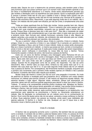 3
através dele. Depois de ouvir o testemunho da primeira pessoa, este também pede a Deus
para iluminá-lo para que possa conhecer que é um homem inútil. Este também aprende a crer
em Deus e humildemente abandonar a si mesmo. Ainda assim estranhamente percebe que
não recebeu a libertação como na experiência da outra pessoa. Qual é a explicação para isto?
É porque o primeiro irmão tem fé viva que o habilita a tocar o Senhor tanto quanto crer em
Deus, enquanto que o segundo irmão não tem fé mas somente uma “fórmula de fé copiada”; e
portanto não encontrou Deus. Resumindo, o que este segundo irmão tem é um método, não o
Senhor. Um método não tem poder nem eficácia; por não ser Cristo, é simplesmente uma coisa
morta.
Todas as coisas espirituais fora de Cristo são mortas. Vamos guardar bem isto. Alguns
irmão e irmãs estão intimamente questionando: “Como é estranho que outra pessoa que crê
em Deus tem suas orações respondidas, enquanto que eu também creio e ainda não sou
ouvida. Porque Deus é gracioso para ele e não para mim?” Eles dão a impressão de culpar
Deus de parcialidade, não compreendendo que o que eles crêem é nada mais que uma coisa,
e portanto morta. Nem formula nem método funcionam; somente Cristo é vida. Mesmo se
alguém aprendeu uma porção de métodos, ele entretanto não está educado para ser cristão,
porque os filhos de Deus precisam ser nascidos, não ensinados.
“Eu sou o caminho”, disse o Senhor Jesus. Cristo é o caminho, Cristo é o método. Caros
amigos, Cristo é o seu caminho e Cristo é o seu método? Ou é somente um caminho e um
método? Agradeço a Deus, pois se Cristo é nosso método, todas as coisas serão alcançadas.
Mas se o nosso é somente um método - e mesmo que possa ser bom, correto e incomparável -
ainda é morto e não tem valor espiritual. A razão para muitas orações não serem respondidas e
testemunhos serem ineficazes é encontrada na nossa falta de tocar o Senhor. Temos
meramente copiado o método de outros; não tocamos a pessoa do Senhor.
Certa vez um servo do Senhor entregou uma mensagem sobre Romanos 6:8 em um
certo lugar. Um irmão depois de ter ouvido a mensagem, disse: “Hoje eu entendo o caminho da
vitória. Agora esta claro para mim. Eu creio que daqui por diante nunca mais serei derrotado
como antes”. Um outro irmão veio até o pregador e apenas assentiu um pouco com sua
cabeça. Quando lhe foi perguntado como ele se sentia, ele respondeu: “Eu não sei como
descrevê-lo. Mas o Senhor abriu os meus olhos. Embora eu não possa dizer que O vi, eu
também não ouso dizer que não O vi.” O que este segundo irmão obteve não foi um método
mas a pessoa do Senhor. Por conseqüência, ele firmemente manteve a posição, enquanto que
o primeiro caiu novamente; pois o primeiro irmão recebeu apenas um método e não a pessoa
do Senhor; e portanto não havia valor naquilo que recebeu.
Muitas vezes até mesmo o motivo por traz do ouvir uma pregação é incorreto. Ao invés
de pedirmos ao Senhor a revelação para que possamos vê-Lo, tentamos com nosso cérebro
memorizar um método para termos conosco. E até mesmo se seguirmos aquele método, não
seremos levados a lugar algum. Algumas vezes, entretanto, parece que alcançamos um
vislumbre, talvez sem ter nenhuma grande segurança para atrever a dizer que vimos o Senhor.
Todavia, O vemos e tal compreensão profunda produz mudança real. Agradeço ao Senhor,
pois este é o caminho. Não porque temos aprendido um método, mas porque fomos levados a
conhecer o Senhor. Isto nos mostra claramente que a pessoa do Senhor é o método.
Por esta razão, então, devemos, após ouvirmos uma mensagem ou um testemunho, nos
examinarmos para sabermos se encontramos o Senhor ou meramente entendemos um
método. Não há libertação no conhecimento de um método como há no conhecimento do
Senhor. Ouvir como Ele ajuda outros não irá nos salvar, somente a nossa confiança no Senhor
é eficaz. Suas palavras podem nos parecer as mesmas, ainda assim suas realidades são
apenas palavras. O Senhor é o Senhor da vida. Qualquer um que O toque toca a vida.
Somente o tocar o Senhor pode dar vida.
Cristo É a Verdade
O Senhor não se apresenta somente como o caminho, Ele também fala da sua pessoa
como a verdade. A verdade não se refere a palavras faladas sobre Cristo; é a pessoa de Cristo
quem é a verdade. Muitas vezes os cristãos recebem o ensinamento e a interpretação de
Cristo como verdades, embora na realidade verdade não é relativa a coisas mas é a pessoa de
Cristo. “E conhecereis a verdade, e a verdade vos libertará,” disse o Senhor (João 8:32).
 