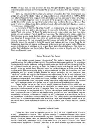 30
Meditei em quão fácil era para o Senhor dar cura. Pois para Ele tirar aquele espinho de Paulo
era uma questão simples. Como era estranho que Deus não tivesse feito isto. Portanto voltei a
orar.
Como eu estava orando visualizei uma cena de anos atrás. Em 1923 fui convidado para
pregar em uma certa cidade. Peguei um pequeno barco que estava subindo o rio Ming. Notei
que o barco freqüentemente raspava contra o leito do rio, pois a água estava rasa e o fundo do
rio era acidentado. Algumas vezes o barqueiro tinha que puxar o barco rio acima por uma
corda. Em minha oração eu repentinamente lembrei este incidente. Eu disse, “Deus, é fácil
para Ti remover estas pedras. Como seria bom para o barco navegar com água por baixo se
Tu removesses estas pedras.”
Li novamente II Coríntios 12, onde descobri ser precisamente esta a oração de Paulo. A
água estava rasa e as pedras se projetavam bruscamente do fundo do leito do rio. Por esta
razão Paulo esta orando “O Deus, Tu poderias remover estas pedras para que meu barco
possa navegar na água.” Para o que Deus respondeu, “Eu não removerei estas pedras, mas
farei com que a água suba. Quando a água sobe, o barco pode facilmente navegar.” Isto é o
que Deus faz. O que pedimos é cura como um objeto para se obter, mas Deus deseja ser Ele
mesmo nossa cura. Ele nos conduzirá. Aquela fraqueza particular de Paulo ainda continuou
com ele; porém ele não estava tentando superar sua fraqueza por sua própria força. Se ele
tivesse que fazer isto, ele estaria se ofuscando a si mesmo com seu próprio poder. Mas era o
poder de Cristo que o ofuscava; era o próprio Deus que estava trabalhando. Aqui outra vez
está a distinção básica, que de um lado é Deus dando uma coisa, e do outro lado é o próprio
Deus sendo aquela coisa.
Coisas Contáveis Não Duram
O que muitas pessoas buscam intensamente? Elas estão a busca de uma coisa. Um
grande número de irmãs vem falar comigo. Como elas anseiam por paciência! No entanto eu
freqüentemente medito quão rala realmente deve andar sua paciência! Seu pensamento é: Se
eu pudesse somente ser paciente, se Deus me desse somente uma dose de paciência para
engolir, então eu estaria bem. Elas procuram por paciência como se fosse uma dose de
medicamento. Elas podem estar aptas a serem pacientes por três ou cinco dias, mas esta
paciência tem um tempo limitado. Depois de serem pacientes por um momento, esta
“paciência” murcha até que um dia desaparece completamente. Se ela é nada mais que uma
coisa ela será consumida. E embora seja obtida através de oração, ela contudo será esgotada.
Pois em consideração à necessidade temporária dos filhos de Deus e a fim de acomodar suas
tolices, Deus algumas vezes ouve suas preces e concede a eles seus pedidos. Ele contudo
não ouvirá a eles em todas as ocasiões, pois tal condição nunca deverá ser prolongada.
Devido ao fato de que em Seu mundo não há coisas mas Cristo - Cristo sendo tudo em
todos - Deus não permitirá paciência ou humildade ou mesmo amor como uma coisa se
prolongar indefinidamente na terra. Finalmente Deus nos mostrará que Cristo é paciência,
Cristo é humildade, ou que Cristo é amor. É Cristo, não um item, que Ele outorgou. No dia em
que nossa relação com o Senhor é verdadeiramente normalizada, nós naturalmente veremos
como todos os nossos problemas são resolvidos. Não é realmente uma questão de paciência
ou de qualquer outra coisa; é uma questão de Cristo. Tão cedo quanto nosso relacionamento
com Cristo é totalmente restaurado para aquilo que Deus tem designado, nossos mil e um
problemas serão todos devidamente resolvidos. Pois a questão toda é Cristo, não uma coisa ou
coisas.
Devemos Conhecer Cristo
Diante de Deus todas as questões giram em torno de uma proposição de conhecer
Cristo. O que significa conhecer Cristo? Algumas pessoas O conhecem como seu amor; outras
pessoas O conhecem como sua humildade. Algumas conhecem mais de Cristo enquanto que
outras conhecem menos dEle. Na medida do nosso conhecimento de Cristo como nossas
muitas coisas está a medida do nosso conhecimento dEle, pois só isto é contado como nosso
conhecimento apropriado. Conhecer Cristo não é um termo abstrato aplicado somente para
 
