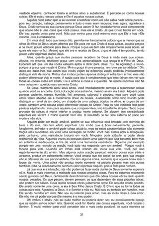 31
verdade objetiva; conhecer Cristo é ambos ativo e substancial. É percebe-Lo como nossas
coisas: Ele é estas nossas coisas e Ele é aquelas nossas coisas.
Alguém pode estar apto a se levantar e testificar como ele não sabia nada sobre pureza -
pois seu coração, cabeça, pensamento e tudo o mais eram impuros; mas agora, agradece a
Deus, Cristo tornou-se sua pureza porque Deus assim O fez. Imediatamente você compreende
que aquilo não é uma coisa que você possui, mas ela é Cristo. Já que Cristo habita em você,
Ele traz aquela coisa para você. Não que venha para você mesmo mas que Ele a traz nEle
mesmo - isto é cristianismo.
Em vista disto tudo que temos dito, permita-me francamente colocar que a menos que os
olhos do filho de Deus sejam abertos por Ele para ver que Cristo é suas coisas, aquela pessoa
é de muito pouca utilidade para Deus. Porque o que ele tem são simplesmente suas obras, as
quais ele mesmo faz. Mesmo que ele ore e receba de Deus, o que é dele é temporário, tendo
pouco valor espiritual diante Deus.
Aliás, quanta graça que muitas pessoas recebem de Deus é nada mais que coisas.
Alguns, no entanto, recebem graça com uma personalidade: sua graça é o Filho de Deus.
Esperem até que um dia vocês estejam aptos a dizer para Deus: “Eu Te agradeço e louvo,
porque a graça que recebi é Cristo. Minha graça é uma pessoa, tem uma personalidade.” Oh,
deixe-me dizer-lhes que assim que vocês vejam tal diferença vocês poderão imediatamente
distinguir vida de morte. Muitos dos irmãos podem apenas distinguir entre bem e mal; eles não
podem diferenciar vida e morte. A razão para isto é simplesmente que eles falham em ver que
todas as coisas estão em Cristo, Ele é ambos a coisa e a questão. Na esfera espiritual não há
nem coisa nem questão mas somente Cristo.
Se Deus realmente abriu seus olhos, você imediatamente começa a reconhecer coisas
quando você as encontra. Esta colocação soa estranha, mesmo assim ela é real. Alguém pode
parecer paciente, manso, humilde, fiel, amoroso, caloroso e piedoso, mas para você cujos
olhos foram abertos ele é meramente cheio de coisas. Justamente como todo mundo pode
distinguir um anel de um dedo, um chapéu de uma cabeça, óculos de olhos, e roupas de um
corpo, também uma pessoa pode diferenciar coisas de Cristo. Para os não iniciados isto pode
parecer espetacular, mas para aqueles que compreendem, isto é bastante simples. Tudo o que
procede de coisas é morte interior e produz morte exterior. Se alguém tem sensibilidade
espiritual ele sentirá a morte quando fizer isto. O resultado de tal obra externa só pode ser
morte e não vida.
Alguém pode ser muito amável, porém se sua influência está limitada pelo domínio do
bem e do mal, não tem efeito espiritual. Um irmão que é bom naturalmente, paciente,
longânime, sofredor e amável pode talvez ajudá-lo, mas se estas características são somente
traços elas suscitarão em você uma sensação de morte. Você não estará apto a abraçá-las;
pelo contrário, uma resistência brotará em você. Ninguém pode calcular o poder desta
resistência da vida. Algumas vezes as pessoas dizem uma palavra que soa bastante bem mas
no entanto é inadequada, e tira de você uma tremenda resistência. Diga-me por exemplo
porque em uma reunião de oração você toda vez responde com um amém? Porque você é
tocado pela vida. Quando um irmão está orando ele tocou sua vida, você por isso
espontaneamente diz amém. Mas alguma outra oração pessoal, embora possa soar séria e
atraente, produz um esfriamento interior. Você anseia que ele cesse de orar, pois sua oração
não é diferente de sua personalidade. Ele tem alguma coisa, somente que aquela coisa tem o
toque da morte. Uma coisa não produz morte somente na própria pessoa mas nos outros
também. Não há absolutamente nenhum valor espiritual naquilo, pois é feito pelo homem.
Já que esta é a situação, nós não podemos fazer nada diante de Deus somente esperara
nEle. Mais e mais veremos a maldade das nossas próprias obras. Pois se estamos realmente
sendo guiados por Deus, certamente descobriremos que Ele odeia nossas obras tanto quanto
nossos pecados. Os que pecam, devem perecer; os que dependem de suas próprias obras,
não podem ser salvos. Deus rejeita nossas obras justamente como Ele repudia nosso pecado.
Ele aceita somente uma coisa, e ela é Seu Filho Jesus Cristo. É Cristo que se torna todas as
coisas para nós. Agradeço a Deus, é o Senhor e não eu. Não sou eu tentado ser humilde, mas
Ele sendo humilde em mim. Não sou eu lutando para amar, mas ao invés disso é Seu amor.
Ele não me dá poder porque Ele mesmo é o meu poder.
Oh irmãos e irmãs, não sei quão melhor eu poderia dizer isto; eu especialmente desejo
que os recém salvos notem isto. Quando você for liberto das coisas espirituais, você tocará o
Senhor. É muito melhor para você perceber isto o mais cedo possível, de outra maneira se
 
