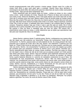 32
tornará progressivamente mais difícil quando o tempo passar. Quanto maior for a pilha de
coisas mais difícil é para você estar apto a enxergar. Quanto Deus deve derrotá-lo e
arremessá-lo de diante dEle. Ele está pronto para tirar estes itens de você e então você poderá
receber Cristo. Digo que isto Deus certamente fará.
Estou esperando pelo dia quando todas as coisas - ambas as coisas no céu e estas
sobre a terra - serão somadas em Cristo. Naquele dia a Palavra de Deus será cumprida em
que Cristo é tudo. Deixe-me desafiá-lo. Como você pode esperar que Cristo seja tudo se hoje
você não O conhece como seu tudo? Mesmo agora Cristo se tornará todas as nossas coisas.
Deus deu Seu próprio Filho para nós; Deus deu a si mesmo para nós. Cristo deve ser tudo para
nós hoje. Não deve haver nenhuma divisão entre Cristo e as coisas. Nada é espiritual, somente
Cristo. Ele é tudo em todos. A realidade disto deve começar a ser evidente agora na igreja e
conosco. Possamos declarar hoje que Cristo é tudo e que Ele está em todos. Ele é minha
paciência, Ele é minha mansidão, Ele é meu amor. Pois Ele é tudo. Quanto aguardamos aquele
dia quando o Filho de Deus é manifesto para ser tudo em todos. Ele mesmo tem a
preeminência sobre todas as coisas, e então saberemos que as lições que aprendemos hoje
são para usar naquele dia. Deus nos abençoe.
Uma Oração
Nosso Senhor, estamos diante Ti pedindo graça. Senhor, confessamos que nossos olhos
são tão cegos que não podemos ver claramente. Coisas nós conhecemos, Cristo nós não
conhecemos. Tu, Senhor, pareces estar um tanto distante de nós. As coisas parecem tão reais,
enquanto que a pessoa de Cristo não é tão real. Senhor, nós realmente Ti pedimos que nos
faças ver. Possa Cristo tornar-se real para nós. Permitas que as coisas passem, permitas que
vida nos encha. Senhor, nós sinceramente Ti pedimos que nos livres dos objetos que podem
ser contados para que possamos conhecer ao Senhor que é uma pessoa. Permitas que o
Senhor pessoalmente sejas todas as nossas coisas contáveis. Permitas que todas as coisas
em nós sejam vivas e cheias de vida de tal modo que as pessoas possam ver Cristo quando
elas olham para estas coisas. Senhor, faça-nos entender quão totalmente adversos são estes
dois caminhos. Quanto diferente é o caminho do justo do caminho do pecador; da mesma
forma, quanto bastante diferente é o caminho do verdadeiro cristianismo do que é falso. Há
necessidade de mais aniquilamento. Aniquila-nos, Senhor. Não nos deixe enganar a nós
mesmos: nos considerando como tendo visto enquanto não vemos nada, como tendo tocado o
caminho quando estamos longe dele, como sendo cheios de vida enquanto somos cheios de
coisas. Senhor, toca-nos. Estabeleces a Ti mesmo firmemente em nós para que do nosso
interior para o nosso exterior possa ser Cristo e Cristo pessoalmente.
Senhor abençoe estas palavras para que elas produzam frutos trazendo pessoas de volta
para a Tua abundância. Naquilo que o homem falha em dizer, dizes Tu. Possas cobrir a
fraqueza humana e perdoar a loucura dos homens. Possas tomar alguma coisa para Ti de
entre nós. Necessitamos ser colocados despidos. Possa este ser o dia de expor para muitas
pessoas, que precisamos ver-nos como Tu nos vês. Possa um raio de luz bater em nós para
descobrir toda a falsidade e identificar a Ti de todos os substitutos. Abençoas Tua própria
palavra e glorificas Teu nome. No nome do Senhor Jesus Cristo. Amém.
 
