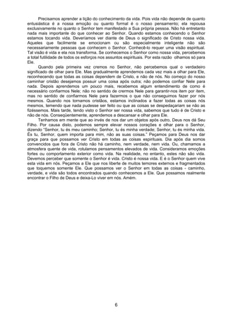 6
Precisamos aprender a lição do conhecimento da vida. Pois vida não depende de quanto
entusiástica é a nossa emoção ou quanto formal é o nosso pensamento; ela repousa
exclusivamente no quanto o Senhor tem manifestado a Sua própria pessoa. Não há entretanto
nada mais importante do que conhecer ao Senhor. Quando estamos conhecendo o Senhor
estamos tocando vida. Deveríamos ver diante de Deus o significado de Cristo nossa vida.
Aqueles que facilmente se emocionam ou são especialmente inteligente não são
necessariamente pessoas que conhecem o Senhor. Conhecê-lo requer uma visão espiritual.
Tal visão é vida e ela nos transforma. Se conhecemos o Senhor como nossa vida, percebemos
a total futilidade de todos os esforços nos assuntos espirituais. Por esta razão olhamos só para
Ele.
Quando pela primeira vez cremos no Senhor, não percebemos qual o verdadeiro
significado de olhar para Ele. Mas gradualmente aprendemos cada vez mais a olhar para Ele,
reconhecendo que todas as coisas dependem de Cristo, e não de nós. No começo do nosso
caminhar cristão desejamos possuir uma coisa após outra; não podemos confiar Nele para
nada. Depois aprendemos um pouco mais, recebemos algum entendimento de como é
necessário confiarmos Nele; não no sentido de crermos Nele para garantir-nos item por item,
mas no sentido de confiarmos Nele para fazermos o que não conseguimos fazer por nós
mesmos. Quando nos tornamos cristãos, estamos inclinados a fazer todas as coisas nós
mesmos, temendo que nada pudesse ser feito ou que as coisas se despedaçariam se não as
fizéssemos. Mais tarde, tendo visto o Senhor ser nossa vida, sabemos que tudo é de Cristo e
não de nós. Conseqüentemente, aprendemos a descansar e olhar para Ele.
Tenhamos em mente que ao invés de nos dar um objetos após outro, Deus nos dá Seu
Filho. Por causa disto, podemos sempre elevar nossos corações e olhar para o Senhor,
dizendo “Senhor, tu és meu caminho; Senhor, tu és minha verdade; Senhor, tu és minha vida.
És tu, Senhor, quem importa para mim, não as suas coisas.” Peçamos para Deus nos dar
graça para que possamos ver Cristo em todas as coisas espirituais. Dia após dia somos
convencidos que fora de Cristo não há caminho, nem verdade, nem vida. Ou, chamamos a
atmosfera quente de vida, rotulamos pensamentos elevados de vida. Consideramos emoções
fortes ou comportamento exterior como vida. Na realidade, no entanto, estes não são vida.
Devemos perceber que somente o Senhor é vida. Cristo é nossa vida. E é o Senhor quem vive
esta vida em nós. Peçamos a Ele que nos liberte de muitos temores externos e fragmentados
que toquemos somente Ele. Que possamos ver o Senhor em todas as coisas - caminho,
verdade, e vida são todos encontrados quando conhecemos a Ele. Que possamos realmente
encontrar o Filho de Deus e deixa-Lo viver em nós. Amém.
 