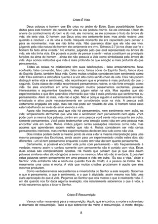 8
Cristo É Vida
Deus colocou o homem que Ele criou no jardim do Éden. Duas possibilidades foram
dadas para este homem: ele poderia ter vida ou ele poderia morrer. Se ele comesse o fruto da
árvore do conhecimento do bem e do mal, ele morreria; se ele comesse o fruto da árvore da
vida, ele teria vida. O homem que Deus criou era certamente bom, mas ainda restava uma
questão a resolver - a da vida e morte. Naquele momento ele era capacitado para pensar e
para se movimentar, mas ele não tinha vida. Não queremos dizer que ele não era vivo,
julgando pela vida natural do homem ele certamente era vivo. Gênesis 2:7 já nos disse que “e o
homem foi feito alma vivente.” No entanto, julgando pelo que está representado na árvore da
vida, ele não tinha vida. Ele possuía o poder de pensar e sentir - estas constituem as principais
funções da alma do homem - ainda ele não possuía a vida como simbolizada pela árvore da
vida. Aqui somos instruídos que vida é mais profunda do que emoção e mais profunda do que
pensamentos.
Todas as coisas no cristianismo têm suas falsificações - falso arrependimento, falsa
confissão, falsa conversão, falso zelo, falso amor, falsas obras do Espírito Santo, falsos dons
do Espírito Santo, também falsa vida. Como muitos cristãos consideram bom sentimento como
vida! Eles estimam a atmosfera quente e a voz alta como sendo cheio de vida. Eles não podem
distinguir entre vida e sentimento, não reconhecem que o primeiro é mais profundo do que o
segundo. Outra classe de cristão reconhecerá pensamentos nobres, e não forte emoção, como
vida. Se eles encontram em uma mensagem muitos pensamentos excitantes, palavras
interessantes e argumentos louváveis, eles julgam estar na vida. Mas aqueles que são
experimentados e que têm aprendido informarão que vida é mais profunda que sentimentos ou
pensamentos. Além do mais, vida não é ação. Não é porque alguém é extremamente avivado,
entusiasta e ativo pode necessariamente ser considerado estar na vida. A pessoa está
certamente engajada em ação, mas isto não pode ser rotulado de vida. O homem neste caso
esta trabalhando ao invés de estar vivendo a vida.
Agora não insinuamos aqui que não há pensamentos, nem sentimento nem ação, na
vida; simplesmente afirmamos que vida não é sentimento nem pensamento nem ação. Você
pode ouvir a mesma boa palavra, porém em uma pessoa você sente vida enquanto em outra,
somente pensamentos. Você pode testemunhar uma emoção como vida em uma pessoa mas
encontrar vida em outra. Muitos irmãos julgam certas sensações interiores como vida, mas
aqueles que aprenderam sabem melhor que não é. Muitos consideram ser vida certos
pensamentos interiores, mas crentes experimentados declaram isto tudo como não vida.
Dois irmãos podem dividir o mesmo ponto de vista e dar a mesma interpretação para uma
mesma passagem das Escrituras, ainda assim para um experimentado cristão estes dois são
diferentes - um só tem pensamento enquanto o outro tem vida tão bem quanto pensamento.
Certamente, é possível encontrar vida junto com pensamento - isto freqüentemente é
verdade; mesmo assim o contato somente com pensamento não é contato com vida. Estas
duas coisas são completamente opostas. Há muitos que pensam que já que eles dizem
palavras similares eles são obrigados a serem os mesmos. Mas isto não é verdade. É possível
estas palavras serem pensamento em uma pessoa e vida em outra. “Eu sou a vida,” disse o
Senhor. Vida entretanto não é nenhuma questão fora de Cristo; é a pessoa de Cristo. Se é
meramente uma coisa é morta. A vida que muitos cristãos proclamam é aquilo que eles
mesmos produzem.
Como verdadeiramente necessitamos a misericórdia do Senhor a este respeito. Sabemos
o que é pensamento, o que é sentimento, e o que é atividade; assim mesmo nos falta uma
clara apreciação do que é vida. Peçamos ao Senhor que nos mostre o que é realmente vida. E
um dia quando nos for dada alguma revelação, nós naturalmente saberemos o que é vida, e
então estaremos aptos a tocar o Senhor.
Cristo É Ressurreição
Vamos voltar novamente para a ressurreição. Aquilo que encontrou a morte e sobreviveu
é chamado de ressurreição. Tudo o que sobreviver da morte é ressurreição. A morte chegou
 