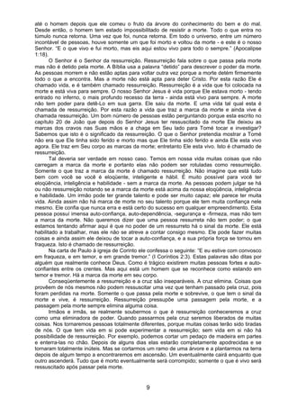 9
até o homem depois que ele comeu o fruto da árvore do conhecimento do bem e do mal.
Desde então, o homem tem estado impossibilitado de resistir a morte. Todo o que entra no
túmulo nunca retorna. Uma vez que foi, nunca retorna. Em todo o universo, entre um número
incontável de pessoas, houve somente um que foi morto e voltou da morte - e este é o nosso
Senhor. “E o que vivo e fui morto, mas eis aqui estou vivo para todo o sempre.” (Apocalipse
1:18).
O Senhor é o Senhor da ressurreição. Ressurreição fala sobre o que passa pela morte
mas não é detido pela morte. A Bíblia usa a palavra “detido” para descrever o poder da morte.
As pessoas morrem e não estão aptas para voltar outra vez porque a morte detém firmemente
todo o que a encontra. Mas a morte não está apta para deter Cristo. Por esta razão Ele é
chamado vida, e é também chamado ressurreição. Ressurreição é a vida que foi colocada na
morte e está viva para sempre. O nosso Senhor Jesus é vida porque Ele estava morto - tendo
entrado no inferno, o mais profundo recesso da terra - ainda está vivo para sempre. A morte
não tem poder para detê-Lo em sua garra. Ele saiu da morte. E uma vida tal qual esta é
chamada de ressurreição. Por esta razão a vida que traz a marca da morte e ainda vive é
chamada ressurreição. Um bom número de pessoas estão perguntando porque esta escrito no
capítulo 20 de João que depois do Senhor Jesus ter ressuscitado da morte Ele deixou as
marcas dos cravos nas Suas mãos e a chaga em Seu lado para Tomé tocar e investigar?
Sabemos que isto é o significado da ressurreição. O que o Senhor pretendia mostrar a Tomé
não era que Ele tinha sido ferido e morto mas que Ele tinha sido ferido e ainda Ele esta vivo
agora. Ele traz em Seu corpo as marcas da morte; entretanto Ele esta vivo. Isto é chamado de
ressurreição.
Tal deveria ser verdade em nosso caso. Temos em nossa vida muitas coisas que não
carregam a marca da morte e portanto elas não podem ser rotuladas como ressurreição.
Somente o que traz a marca da morte é chamado ressurreição. Não imagine que está tudo
bem com você se você é eloqüente, inteligente e hábil. É muito possível para você ter
eloqüência, inteligência e habilidade - sem a marca da morte. As pessoas podem julgar se há
ou não ressurreição notando se a marca da morte está acima da nossa eloqüência, inteligência
e habilidade. Um irmão pode ter grande talento e pode ser muito capaz; ele parece ter muita
vida. Ainda assim não há marca de morte no seu talento porque ele tem muita confiança nele
mesmo. Ele confia que nunca erra e está certo do sucesso em qualquer empreendimento. Esta
pessoa possuí imensa auto-confiança, auto-dependência, -segurança e -firmeza, mas não tem
a marca da morte. Não queremos dizer que uma pessoa ressurreta não tem poder; o que
estamos tentando afirmar aqui é que no poder de um ressurreto há o sinal da morte. Ele está
habilitado a trabalhar, mas ele não se atreve a contar consigo mesmo. Ele pode fazer muitas
coisas e ainda assim ele deixou de tocar a auto-confiança, e a sua própria força se tornou em
fraqueza. Isto é chamado de ressurreição.
Na carta de Paulo à igreja de Corinto ele confessa o seguinte: “E eu estive com convosco
em fraqueza, e em temor, e em grande tremor.” (I Coríntios 2:3). Estas palavras são ditas por
alguém que realmente conhece Deus. Como é trágico existirem muitas pessoas fortes e auto-
confiantes entre os crentes. Mas aqui está um homem que se reconhece como estando em
temor e tremor. Há a marca da morte em seu corpo.
Conseqüentemente a ressurreição e a cruz são inseparáveis. A cruz elimina. Coisas que
provêem de nós mesmos não podem ressuscitar uma vez que tenham passado pela cruz, pois
foram perdidas na morte. Somente o que passa pela morte e sobrevive, o que tem o sinal da
morte e vive, é ressurreição. Ressurreição pressupõe uma passagem pela morte, e a
passagem pela morte sempre elimina alguma coisa.
Irmãos e irmãs, se realmente soubermos o que é ressurreição conheceremos a cruz
como uma eliminadora de poder. Quando passarmos pela cruz seremos liberados de muitas
coisas. Nos tornaremos pessoas totalmente diferentes, porque muitas coisas terão sido tiradas
de nós. O que tem vida em si pode experimentar a ressurreição; sem vida em si não há
possibilidade de ressurreição. Por exemplo, podemos cortar um pedaço de madeira em partes
e enterra-las no chão. Depois de alguns dias elas estarão completamente apodrecidas e se
tornaram totalmente inúteis. Mas se cortarmos um ramo de uma árvore e a plantarmos na terra
depois de algum tempo a encontraremos em ascensão. Um eventualmente cairá enquanto que
outro ascenderá. Tudo que é morto eventualmente será corrompido; somente o que é vivo será
ressuscitado após passar pela morte.
 
