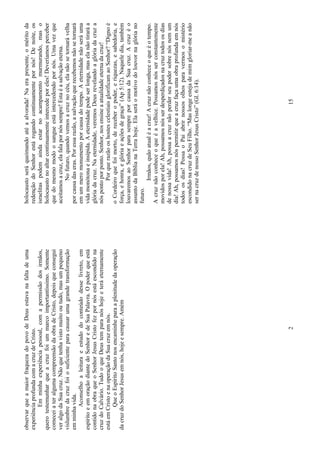 2
observarqueamaiorfraquezadopovodeDeusestavanafaltadeuma
experiênciaprofundacomacruzdeCristo.
Emminhaexperiênciapessoal,comapermissãodosirmãos,
querotestemunharqueacruzfoiummarcoimportantíssimo.Somente
comeceiateralgumacompreensãodaobradeCristo,depoisqueconsegui
veralgodaSuacruz.Nãoquetenhavistomuitooutudo,masumpequeno
vislumbredacruzfoiosuficienteparacausarumagrandetransformação
emminhavida.
Aconselhoaleituraeestudodoconteúdodesselivreto,em
espíritoeemoraçãodiantedoSenhoredeSuaPalavra.Opoderqueestá
contidonaobraqueoSenhorJesusCristofezpornósestáescondidona
cruzdoCalvário.TudooqueDeustemparanóshojeeteráeternamente
estáemCristoenaoperaçãodaSuacruzemnós.
QueoEspíritoSantonosencaminheparaaplenitudedaoperação
dacruzdoSenhorJesusemnós,hojeesempre.Amém
15
holocaustoseráqueimandoatéaalvorada!Naerapresente,oméritoda
redençãodoSenhorestárogandocontinuamentepornós!Denoite,os
israelitaspodemaindaestarnoacampamentomurmurando,maso
holocaustonoaltarcontinuamenteintercedeporeles!Deveríamosperceber
quedomesmomodoosangueestáintercedendopornós.Umavezque
aceitamosacruz,elafalapornóssempre!Estaéasalvaçãoeterna.
Nofuturo,quandovemosacruznocéu,elanãosetornarávelha
porcausadaseras.Poressarazão,asalvaçãoquerecebemosnãosetornará
emummeromonumentoporcausadotempo.Aeternidadenãoseráuma
vidamonótonaeinsípida.Aeternidadepodeserlonga,maselanãotiraráa
glóriadacruz.Naeternidade,veremosDeusrevelandoaglóriadacruza
nóspontoporponto.Senhor,nosensineaatualidadeeternadacruz!
PorquerazãooshostescelestiaisglorificamaoSenhor?“Dignoé
oCordeiroquefoimorto,dereceberopoder,eriquezas,esabedoria,e
força,ehonra,eglóriaeaçõesdegraça”(Ap5:12).Naqueledia,também
louvaremosaoSenhorparasempreporcausadaSuacruz.Acruzéo
assuntodaBíblianaTerrahoje.Elaseráomotivodolouvornaglóriano
futuro.
Irmãos,quãoatualéacruz!Acruznãoconheceoqueéotempo.
Acruznãoconheceoqueéavelhice.Possamosnósserconstantemente
movidosporela!Ah,possamosnósserdesperdiçadosnacruztodososdias
denossavida!Ah,possaacruznãoperderseupodersobrenósnemum
dia!Ah,possamosnóspermitirqueacruzfaçaumaobraprofundaemnós
todososdias!PossaoPaiabrirnossosolhosparavermosomistério
escondidonacruzdeSeuFilho.“Maslongeestejademimgloriar-meanão
sernacruzdenossoSenhorJesusCristo”(Gl.6:14).
 