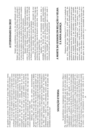 14
OagradamoucausamaEletristeza?Éporquefaltaparanósaeterna
revelaçãoatualdacruzdiantedenósmenosprezamosoamordoSenhor.
SeacruznaqualoSenhormorreupornósésempreatual,nossa
crucificaçãocomElevaitambémsetornarimutável.Senóstemosuma
revelaçãoatualdacruzdiaapósdia,adicionaremosanósmesmosmuitas
experiênciasatuaisdeféemnossamortejuntamentecomEle.Éporquenão
vemosumacruzdiáriaquetemosmuitasexperiênciasdepecado
ressurgindoemnós.Senósvemosaatualidadeeternadacruzesua
imutávelnatureza,nossamorteparaopecadotambémseráimutável.
MuitosfilhosdeDeuscaemporquenãopercebemqueamortedacruznão
éapenasalgoqueaconteceudeumavezportodas,masalgoqueestá
conoscocontinuamenteotempotodo.
Sabemosquemuitasvezesnóscaímosinconscientemente.
AgradecemosaDeusoPai,quenãonosrejeitaporcausadisso.ABíblia
dizque“osanguedeJesusSeuFilhonospurificadetodopecado”(1Jo
1:7).Elenãonoslimpasóumavez.OsanguedeSeuFilhoaindaestános
purificandocontinuamente.Apalavra“purifica”nooriginaltemumsentido
deumaaçãocontínua.Essaéaobraperpétuadacruz.Quãomaravilhosoé
queDeustenhapreparadoparanóstalsalvação!Setropeçamos
acidentalmente,evamosaEleeconfessamosnossospecados,Elenos
perdoará,eosanguedeSeuFilhonospurificarádetodopecado.Que
atualidadeeternahánacruz!
SALVAÇÃOETERNA
Sepercebermosisso,irromperemosemaltoslouvoresaDeuso
Pai.Infelizmente,muitaspessoasnãosabemquesãosalvasparasempre.
Nãosomosapenassalvosousalvosparasempre.Seumavezaceitamos
verdadeiramenteosacrifíciodoSenhorpelopecado,eseumavez
verdadeiramenteconfiamosnoméritodeSuacruz,Suacruziráparasempre
falaranossofavor.“Estaéaleidoholocausto:oholocaustoseráqueimado
sobreoaltartodaanoiteatépelamanhã,eofogodoaltararderánele”(Lv
6:9).OholocaustoéumtipodeCristo,eoaltaréumtipodacruz.Anoiteé
umtipodapresenteeracristã.ÉamesmanoitecomoadeRomanos13:12.
DesdequeoSoldjustiça(oSenhorJesus)partiudestemundo,estemundo
setornouanoite.Elepermaneceráanoiteatéquevenhadenovo.O
3
AETERNIDADEDACRUZ
Semprequeconsideramosacruz,elacausaadmiraçãoemnós!
SemprequenoslembramosdaredençãodoSenhorJesus,nossocoraçãoé
cheiotantocomtristezacomocomalegria.ParanósacruzdoSenhornãoé
sóumacruzdemadeira,masumsímbolodeSuaobraremissóriacompleta
edasalvaçãocompletaconsumadaporestaobraremissória.
QuandoaprincípiorecebioSenhor,freqüentementeperguntava
comooshomensnoAntigoTestamento,quevieramantesdotempoda
crucificaçãodoSenhor,podeiamsersalvos.Naquelaocasiãoeraumbebê
noSenhoreestavabastanteperplexocomestapergunta.
Emanosrecentes,nãovimuitodopoderrenovadordacruz
manifestadonoscrentes.PareceparaelesqueamortedoSenhoréalgoque
aconteceuhámuitotempo,maisdedezenoveséculosatrás.Comotal,ela
parecenãoterqualquerforça.
AgradeçoaoPaiporterrecentementemostradoamima
eternidadedacruz.Devidoaosdoisconceitosacimamencionados,
consideronecessáriosqueossantosdeDeusestejamfamiliarizadoscomo
ensinoda“eternidade”dacruz.Sepercebermosqueacruzaindaé
extremamenteatual,quantoseremostoucadosporela!
AMORTEDOSENHOREMRELAÇÃOAVELHA
EANOVAALIANÇA
PodemoslerprimeiroHebreus9:15-17:“Eporissoémediadorde
umanovaaliança,paraque,intervindoamortepararemissãodas
transgressõescometidasdebaixodoprimeiropacto,oschamadosrecebama
promessadaherançaeterna.Poisondehátestamento[amesmapalavraque
aliançanooriginal],necessárioéqueintervenhaamortedotestador.
Porqueumtestamento[aliança]nãotemforçasenãopelamorte,vistoque
nuncatemvalorenquantootestadorvive.”.Essespoucosversosnos
mostramarelaçãoentreamortedeCristonacruzeavelhaeanova
aliança.Sobavelhaaliança,oshomenspecavamdamesmaformacomoo
fazemagora.Jáquehaviaopecado,haviaanecessidadedoSalvador.Se
 