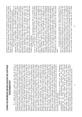 6
COMOOSHOMENSERAMSALVOSNOANTIGO
TESTAMENTO?
Seosanguedetourosecabrasnãoeracapazderemovero
pecado,comonósmencionamosantes,comoentãoaquelesdoAntigo
Testamentoeramsalvos?Pelacruz.Ohomempecou.Porisso,somenteum
homempoderiarealizararedençãodopecado.Emboraosanimaisfossem
inocentes,eemborafossemsemmancha,nãopoderiamredimirohomem
dosseuspecados.PorqueentãoDeusprometeemLevítico17queosangue
dascriaturaseracapazderedimiralguémdopecado?Devehaveralgum
significadomuitoprofundoaqui.Ascoisasdalei“sãoumasombradas
coisasqueviriam,masocorpoédeCristo”(Cl2:17).Porisso,todosos
sacrifícioseasoferendasnoAntigoTestamentosereferemaCristo.
EmboraCristoaindanãotivessemorridonotempodaprimeiraaliança,
Deuspretendiaquetodosossacrifíciosoferecidosnaqueletempofossem
umtipodeCristo.AmortedeleseraconsideradacomoamortedeCristo.
Atravésdosanguedemuitosanimais,DeusviaosanguedeSeuFilho
amado.Atravésdemuitostourosecabras,Elevia“oCordeirodeDeus”.
Atravésdosmuitossacrifícios,EleviaamortesubstitutivadeCristo.
QuandoEleaceitavaaquelasoferendas,eracomoseEleaceitasseomérito
damortedeSeuFilho.Porcausadisso,ohomemeraredimidodeseus
pecados.EleconsideravaosinocentestourosecabrascomoSeuFilho
querido.Porisso,Elepôdeperdoarospecadoresbaseadonossacrifícios
queelesofereciam.Todasasvezesqueasofertaseramsacrificadas,elas
falavamdosacrifíciovindourodoFilhodeDeuscomoaofertapelopecado
noGólgotaedaSuaconsumaçãodaobraeternadesalvação.Porqueo
Senhoréumhomem,Eleécapazderedimirohomemdopecado.Porque
EleéDeus,Eleestácapacitadopararedimirtodososhomens,dopassadoe
dopresente,dosseuspecados.
AquelesqueofereciamossacrifíciosnoAntigoTestamento,
conscientementeouinconscientemente,acreditavamnumSalvador
crucificadoqueviria.Todosseussacrifícioseramparavoltá-losao
Salvadorqueviria.EmboraoSenhorJesusaindanãotivessenascido
naqueletempo,afénãoolhavaparaoquepodiaservisto.Antes,olhava
paraoquenãopodiaservisto.AféviaumSalvadorvicárioaolongee
confiavaNele.Quandochegouahora,oFilhodeDeusveioemorreupelos
homens.Oqueeraapenasumaquestãodeféentãosetornouumfato.
11
pecadosdocorrenteano.SeDeusnãoconsiderasseosacrifícioremissório
doSenhorcomoeternamenteatual,teríamosperecidohámuitotempo.
GraçasaoSenhorqueacruzéeternamenteatualdiantedoSenhor.O
Senhorconsideraacrucificaçãocomoalgorecentementeconsumado.
Estecaminhoétambém“vivo”.Essapalavratambémpodeser
traduzidacomo“vivoparasempre”.Essecaminhoéumcaminhoqueé
“recémoferecido”.Étambémumcaminhoqueé“vivoparasempre”.Cristo
morreueressuscitou;Eleconsumouasalvaçãoparanósenosconduziua
Deus.DeveríamossaberqueCristoressuscitouequeaSuaressurreição
permaneceatéhoje.DeveríamossabertambémqueCristomorreuequea
Suamortesubstitutivacontinuaatéhoje.Osmaioreseventosnavida
terrenadeCristoforamaSuamorteeressurreição.Ambosnãosão
passados,eventosobsoletos.Hojeaindasãoatuais.Jáquetemostal
Salvadoratualeremidor,devemosrecebê-LoeiraDeusatravésDelepara
receberoperdãoeabenção.
EmApocalipse5estáregistradoquandoJoãoviuaoSenhorJesus
Cristonocéu.Eledisse:“Vinomeiodotronoedasquatrocriaturas
viventes,enomeiodosanciões,umCordeiroempécomohavendo[recém]
sidomorto”(verso6,deacordocomooriginal).Esteéumquadrodo
futuro.QuandoJoãoviuoSenhornoCéu,foimuitosanosdepoisdo
Gólgota.ContudooSenhoreracomoAlguémquehaviasidomorto.As
palavras“havendosidomorto”podemtambémsertraduzidascomo
“havendosidorecentementemorto”.Nocéunotempodaintroduçãoda
eternidade,oSenhoraindaseráAquelequeérecémmorto!Ah,aatualidade
eternadacruz!Verdadeiramenteacruzpassaportodasaserasepermanece
atual!Seacruzseráatualnocéunaqueledia,comopodemosconsiderá-la
comosendovelhahoje?Nofuturoquandoaglóriacelestialirromper,a
glóriadacruzsecomprovaráimarcescível!QuandoosremidosdeDeus
ascenderemaocéu,aindaacharãoaredençãodacruztãoatualquanto
antes!
Umpontomerecenossaatenção.NoAntigoTestamentoCristoé
duasvezeschamadodeoCordeiro(Is53:7;Jr11:19).Nosevangelhoseem
AtosémencionadocomooCordeirotrêsvezes(Jo1:29,36;At8:32).Nas
EpístolasémencionadocomooCordeiroumavez(1Pe1:19).Contudo,em
ApocalipseémencionadocomooCordeirovinteeoitovezes!Aglóriada
cruzdoSenhorexcederáembrilhoportodasaseras!Deuspropositalmente
chamaoSeuFilhodeCordeironestelivrodaeternidade.OCordeiroaquié
vistocomohavendosidorecémmorto.Aferidaaindaestáali!Aferida
 