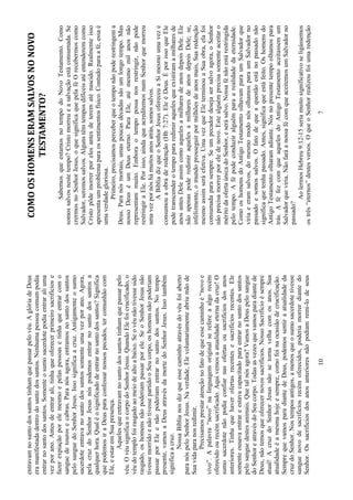 10
entravamnosantodossantostinhamquepassarpelovéu.AglóriadeDeus
eramanifestadadentrodosantodossantos.Nenhumapessoacomumpodia
entrarnosantodossantos.Somenteosumosacerdotepodiaentraraliuma
vezporano.Antesdeentrarali,tinhaqueoferecerprimeirosacrifíciose
fazerexpiaçãoporelemesmoepelaspessoasetinhaqueentrarcomo
sanguedetourosecabras.Paranósagora,entramosnosantodossantos
pelosanguedoSenhorJesus.Issosignificaacruz.Antigamenteosumo
sacerdoteentravanosantodossantossomenteumavezporano.Agora,
pelacruzdoSenhorJesusnóspodemosentrarnosantodossantosa
qualquerhora.Qualéosignificadodeentrarnosantodossantos?Significa
quepodemosiraDeusparaconfessarnossospecados,tercomunhãocom
Ele,eestaremSuapresença.
Aquelesqueentravamnosantodossantostinhamquepassarpelo
véu.OvéusignificaocorpodoSenhorJesus.QuandoElefoicrucificado,o
véudotemplofoirasgadoaomeiodealtoabaixo.Seovéunãotivessesido
rasgado,oshomensnãopoderiampassarporele.SeoSenhorJesusnão
tivessemorridoenãotivessepartidooSeucorpo,oshomensnãopoderiam
passarporEleenãopoderiamentrarnosantodossantos.Notempo
presente,vamosaDeusatravésdamortedoSenhorJesus.Issotambém
significaacruz.
NossaBíblianosdizqueessecaminhoatravésdovéufoiaberto
paranóspeloSenhorJesus.Naverdade,Elevoluntariamenteabriumãode
Suavidaparanosredimir.
Precisamosprestaratençãonofatodequeessecaminhoé“novoe
vivo”.Apalavra“novo”nalinguagemoriginalserefereaalgorecém
oferecidoourecémsacrificado.Aquivemosaatualidadeeternadacruz!O
sumosacerdotenãopodiaconfiarnasofertasousacrifíciosdosanos
anteriores.Tinhaquehaverofertasrecentesesacrifíciosrecentes.Ele
somenteousavaentrareestavacapacitadoparaentrarnosantodossantos
pelosanguedestesanimais.Quetalnósagora?VamosaDeuspelosangue
doSenhoreatravésdoSeucorpo.Todasasvezesquevamosparadiantede
Deus,nãotemosqueoferecernovossacrifícios.NossoSacrifícioésempre
atual!AcruzdoSenhorJesusnãosetornavelhacomosanos.Sua
atualidadeéamesmahojeesempre,comofoinaocasiãodecrucificação.
SemprequevamosparadiantedeDeus,podemossentiraatualidadeda
cruzdoSenhor.Nostemposantigos,amenosqueosumosacerdotetivesse
sanguenovodesacrifíciosrecémoferecidos,poderiamorrerdiantedo
Senhor.Ossacrifíciosdosanosanterioresnãopodiamremi-lodeseus
7
COMOOSHOMENSERAMSALVOSNONOVO
TESTAMENTO?
SabemosqueestamosnotempodoNovoTestamento.Como
somossalvosnestetempo?Cristomorreueasalvaçãoestáconsumada.Se
crermosnoSenhorJesus,oquesignificaquepelaféOrecebermoscomo
Salvador,seremossalvos.Algunstêmtemposdifíceisatéentenderemcomo
Cristopôdemorrerporelesantesdeterematénascido.Realmenteisso
apresentaumproblemaparaossentimentosfísico.Contudoparaafé,essaé
umaverdadegloriosa.
Primeiro,precisamosperceberqueotemponãopoderestringema
Deus.Paranósmortais,umaspoucasdécadassãoumlongotempo.Mas
nossoDeuséumDeuseterno.ParaEle,atémesmomilanosnão
representammuito.Emboraotempopossanosrestringir,nãopode
restringiraEle.Porisso,aindaqueacreditemosnumSenhorquemorreu
umavezpornóshámuitosanosatrás,somossalvos.
ABíbliadizqueoSenhorJesusofereceuaSimesmoumaveze
consumouaobraderedenção(Hb7:27).EleéDeus.ÉporissoqueEle
podetranscenderotempopararedimiraquelesqueexistiramamilharesde
anosantesDeleassimcomoaquelesamilharesdeanosdepoisDele.Ele
nãoapenaspoderedimiraquelesamilharesdeanosdepoisDele;se,
infelizmente,omundoprosseguirpormilhõesdeanosmais,Suaredenção
mesmoassimseráefetiva.UmavezqueEleterminouaSuaobra,elafoi
consumadaparasempre.Seumpecadordesejasersalvoagora,oSenhor
nãoprecisamorrerporeledenovo.Estealguémprecisasomenteaceitaro
méritodaofertaúnicadoSenhor,eserásalvo.Nossafénãoestárestringida
pelotempo.Afépodeconduziralguémparaarealidadedaeternidade.
ComooshomensdoAntigoTestamentoolhavamparaumSalvadorque
viriaeeramsalvos,domesmomodonósolhamosparaumSalvadorno
passadoesomossalvos.Ofatodequeaquestãoestánopassadonão
significaquetenhapassado.Antes,significaqueestáfeito.Oshomensdo
AntigoTestamentoolharamadiante.Nósnopresentetempoolhamospara
trás.AféfezcomqueaquelesdoAntigoTestamentoaceitassemum
Salvadorqueviria.NãofaráanossafécomqueaceitemosumSalvadorno
passado?
AolermosHebreu9:12-15seriamuitosignificativoseligássemos
ostrês“eternos”destesversos.OqueoSenhorrealizoufoiumaredenção
 