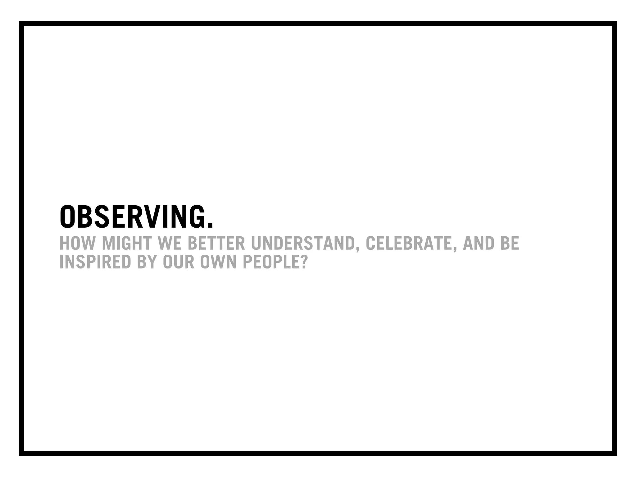 OBSERVING.
HOW MIGHT WE BETTER UNDERSTAND, CELEBRATE, AND BE
INSPIRED BY OUR OWN PEOPLE?
 