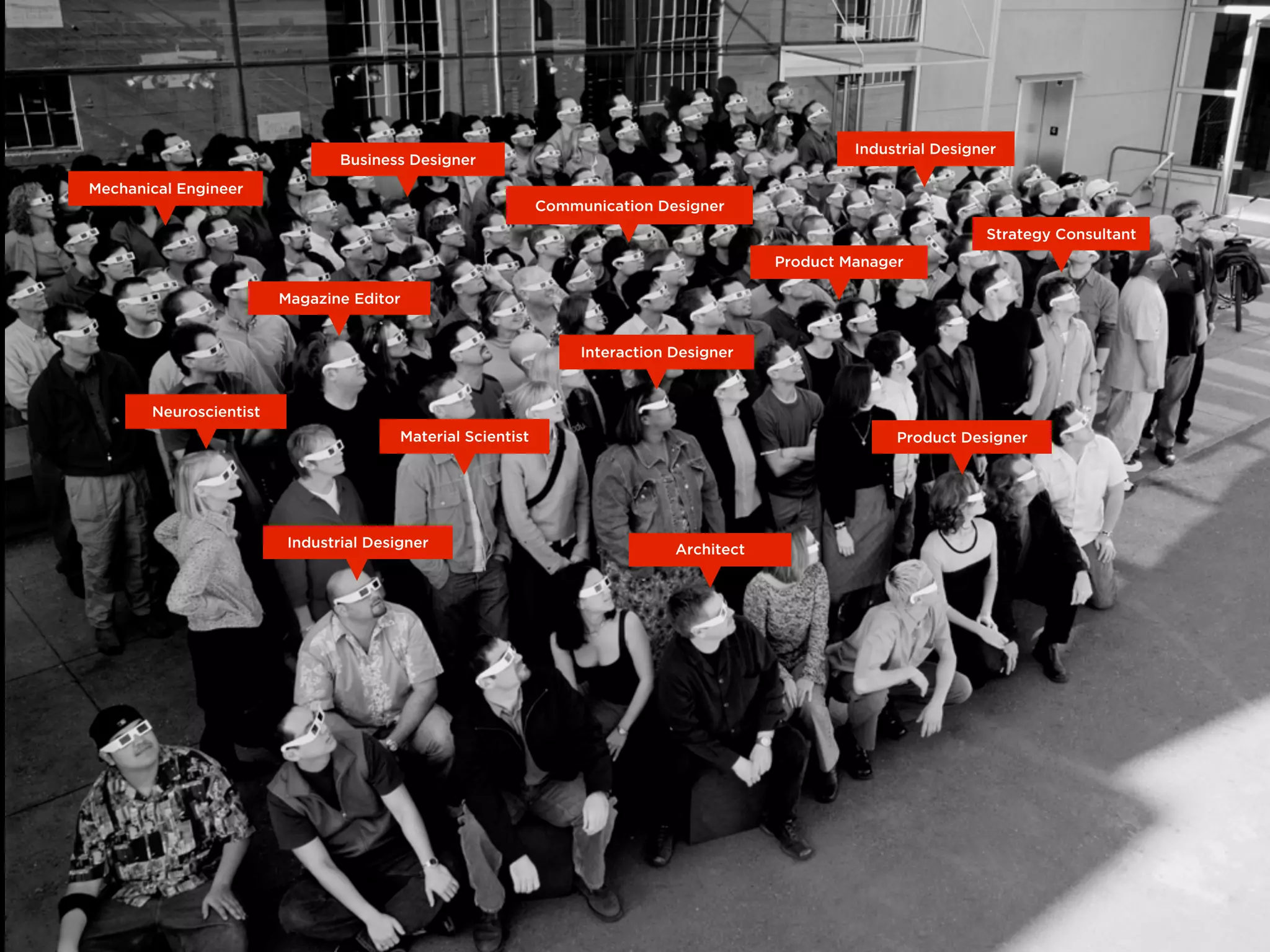 Neuroscientist
Product Manager
Industrial Designer
Material Scientist
Magazine Editor
Interaction Designer
Product Designer
ArchitectIndustrial Designer
Business Designer
Communication Designer
Strategy Consultant
Mechanical Engineer
 