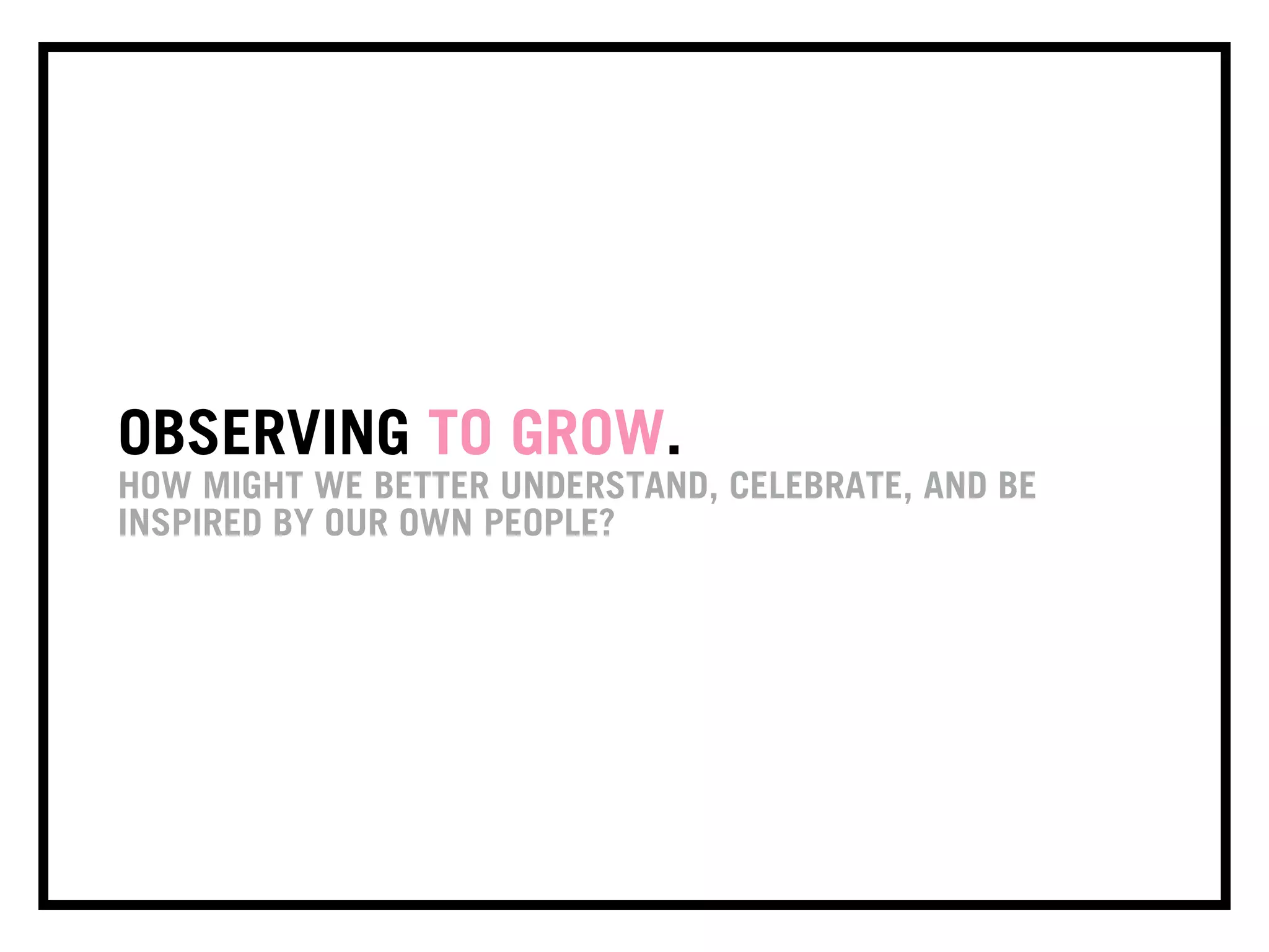 OBSERVING TO GROW.
HOW MIGHT WE BETTER UNDERSTAND, CELEBRATE, AND BE
INSPIRED BY OUR OWN PEOPLE?
 