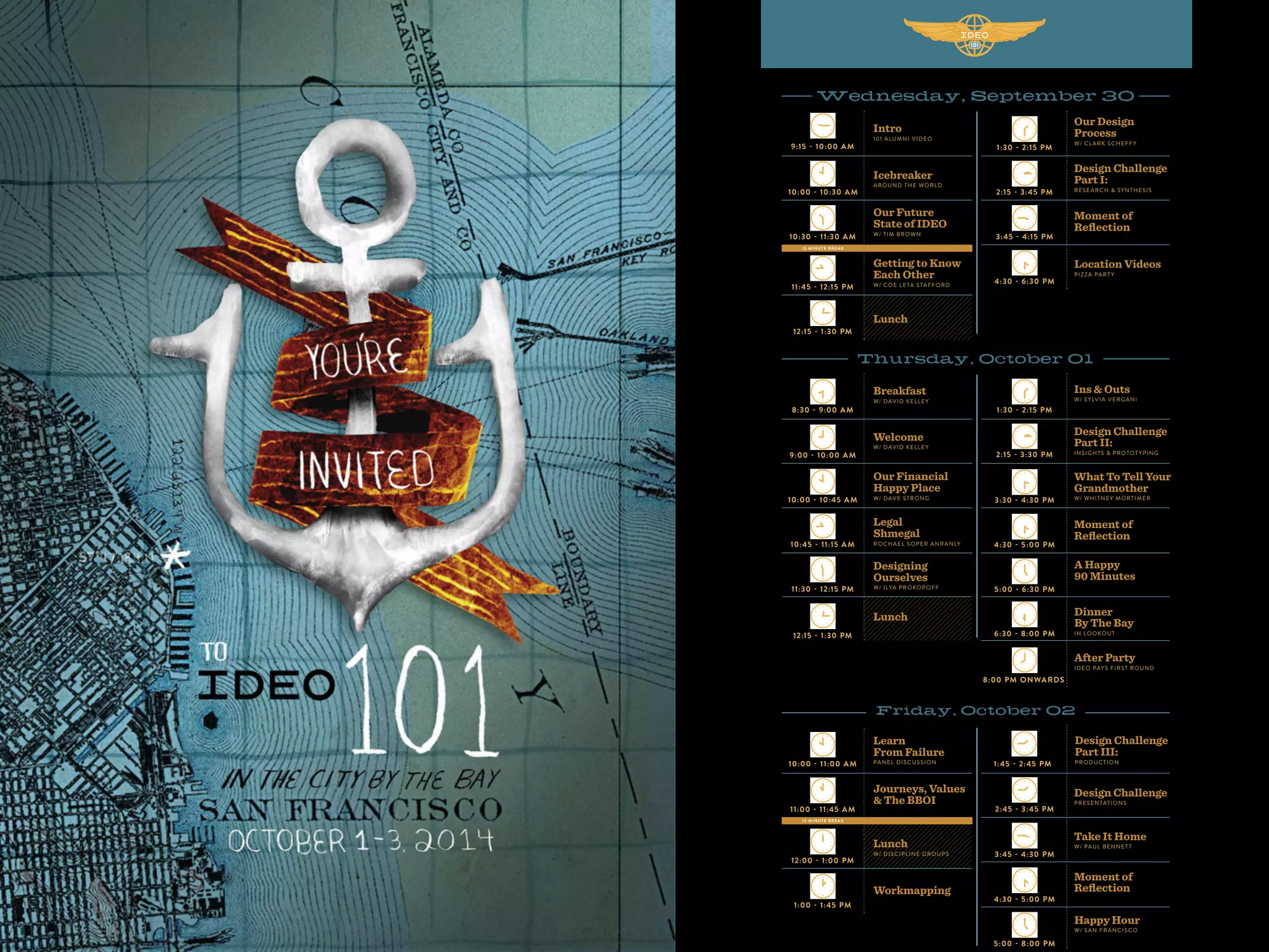 Intro
101 ALUMNI VIDEO
Breakfast
W/ DAVID KELLEY
Learn
From Failure
PANEL DISCUSSION
2:15 - 3:30 PM
1:30 - 2:15 PM
2:45 - 3:45 PM
9:15 - 10:00 AM
8:30 - 9:00 AM
10:00 - 11:00 AM
2:15 - 3:45 PM
1:30 - 2:15 PM
3:30 - 4:30 PM
3:45 - 4:30 PM
10:00 - 10:30 AM
9:00 - 10:00 AM
11:00 - 11:45 AM
3:45 - 4:15 PM
4:30 - 5:00 PM
4:30 - 5:00 PM
10:30 - 11:30 AM
10:00 - 10:45 AM
12:00 - 1:00 PM
10:45 - 11:15 AM
1:00 - 1:45 PM
11:45 - 12:15 PM
12:15 - 1:30 PM
11:30 - 12:15 PM
12:15 - 1:30 PM
1:45 - 2:45 PM
4:30 - 6:30 PM
5:00 - 6:30 PM
5:00 - 8:00 PM
6:30 - 8:00 PM
8:00 PM ONWARDS
Design Challenge
Part II:
INSIGHTS & PROTOT YPING
Ins & Outs
W/ SYLVIA VERGANI
Design Challenge
PRESENTATIONS
Design Challenge
Part I:
RESEARCH & SYNTHESIS
Our Design
Process
W/ CL ARK SCHEFFY
What To Tell Your
Grandmother
W/ WHITNEY MORTIMER
Take It Home
W/ PAUL BENNETT
Icebreaker
AROUND THE WORLD
Welcome
W/ DAVID KELLEY
Journeys, Values
& The BBOI
Moment of
Reﬂection
Moment of
Reﬂection
Moment of
Reﬂection
Our Future
State of IDEO
W/ TIM BROWN
Our Financial
Happy Place
W/ DAVE STRONG
Lunch
W/ DISCIPLINE GROUPS
Workmapping
Getting to Know
Each Other
W/ COE LETA STAFFORD
Legal
Shmegal
ROCHAEL SOPER ANRANLY
Design Challenge
Part III:
PRODUCTION
Location Videos
PIZZA PART Y
A Happy
90 Minutes
Happy Hour
W/ SAN FRANCISCO
Dinner
By The Bay
IN LOOKOUT
After Party
IDEO PAYS FIRST ROUND
Lunch
Designing
Ourselves
W/ ILYA PROKOPOFF
Lunch
15 MINUTE BREAK
15 MINUTE BREAK
 