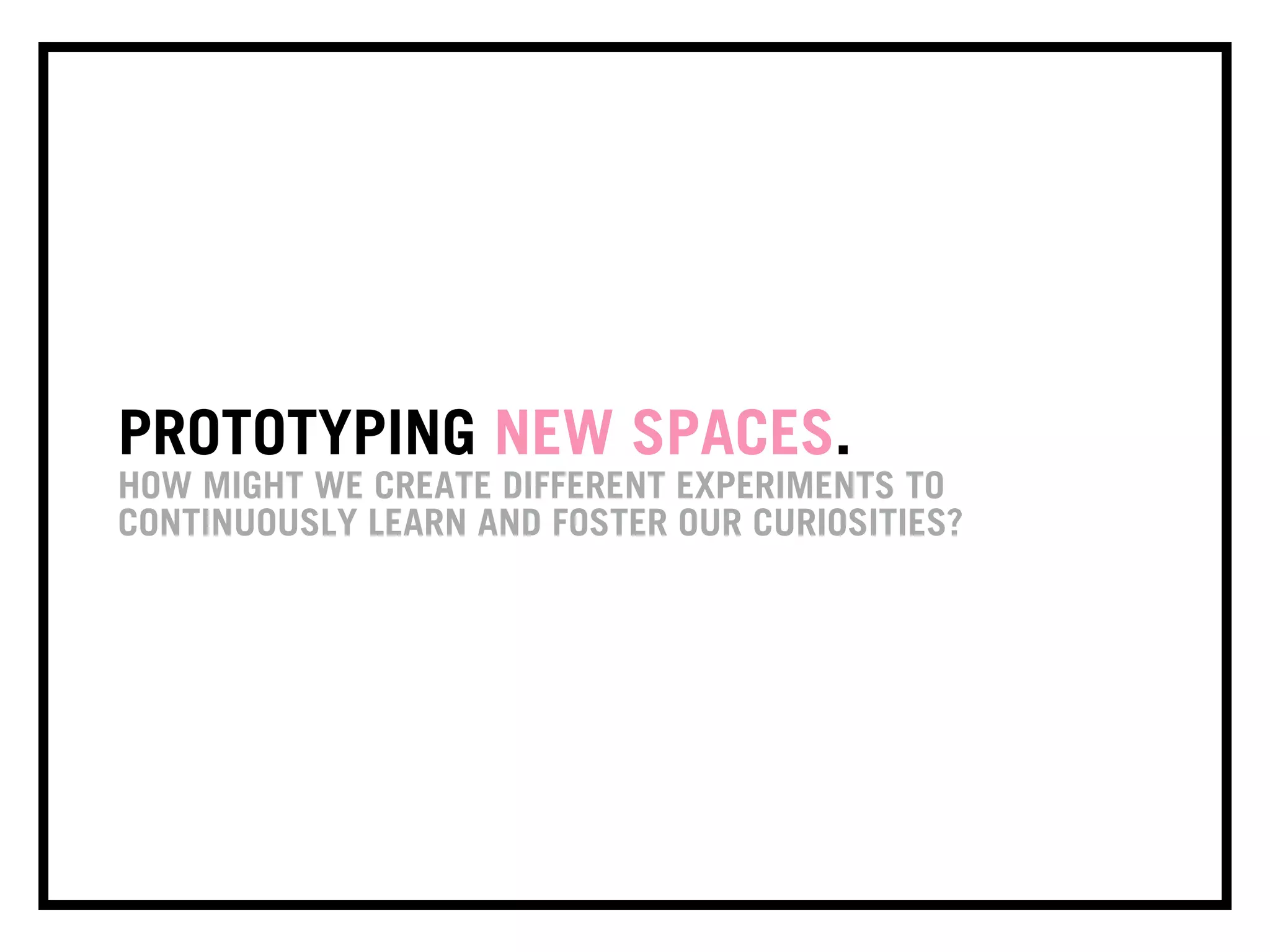 PROTOTYPING NEW SPACES.
HOW MIGHT WE CREATE DIFFERENT EXPERIMENTS TO
CONTINUOUSLY LEARN AND FOSTER OUR CURIOSITIES?
 