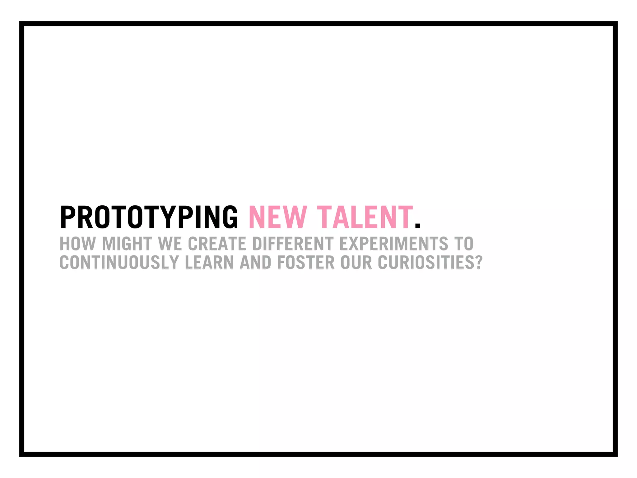 PROTOTYPING NEW TALENT.
HOW MIGHT WE CREATE DIFFERENT EXPERIMENTS TO
CONTINUOUSLY LEARN AND FOSTER OUR CURIOSITIES?
 