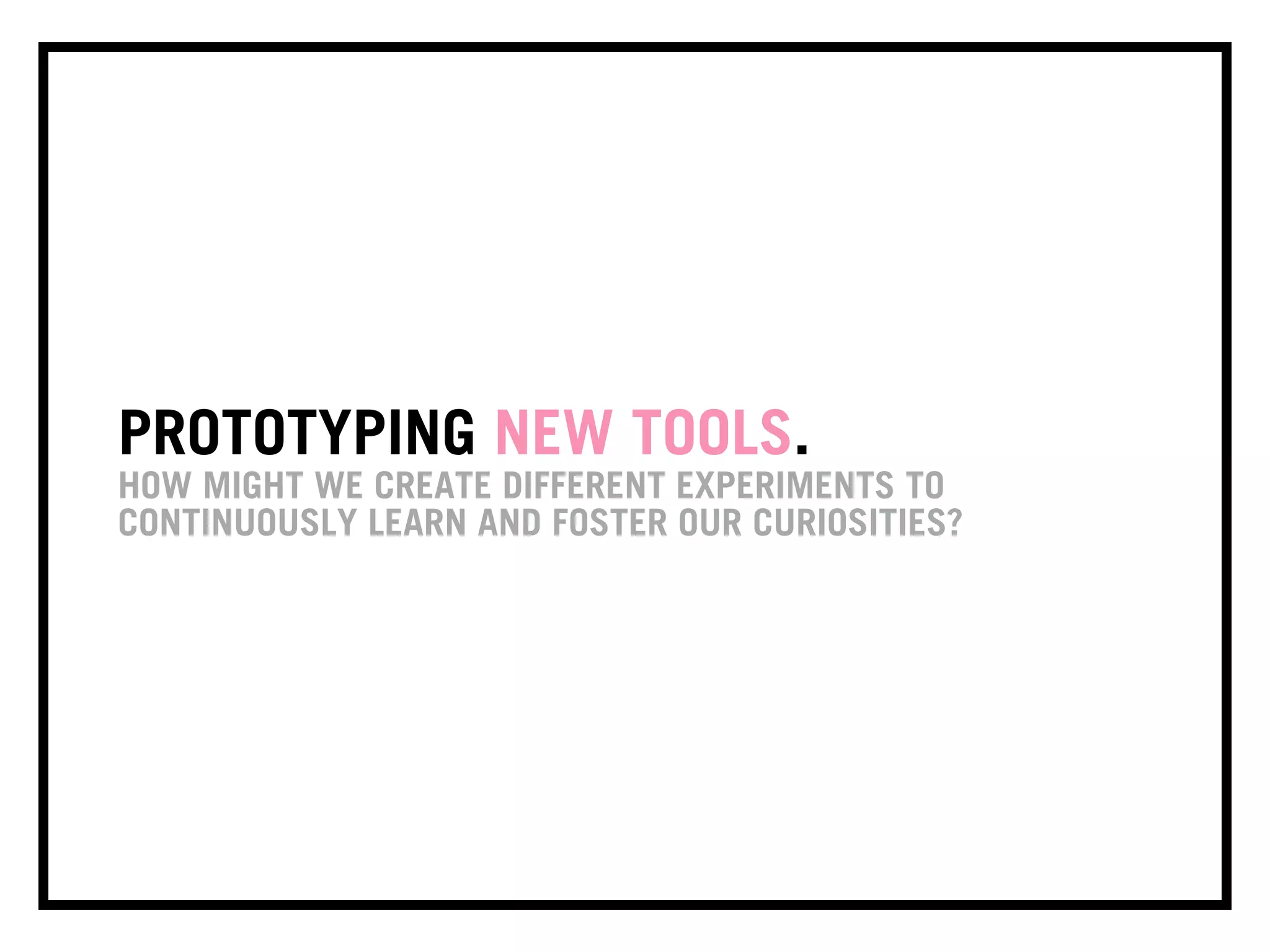 PROTOTYPING NEW TOOLS.
HOW MIGHT WE CREATE DIFFERENT EXPERIMENTS TO
CONTINUOUSLY LEARN AND FOSTER OUR CURIOSITIES?
 
