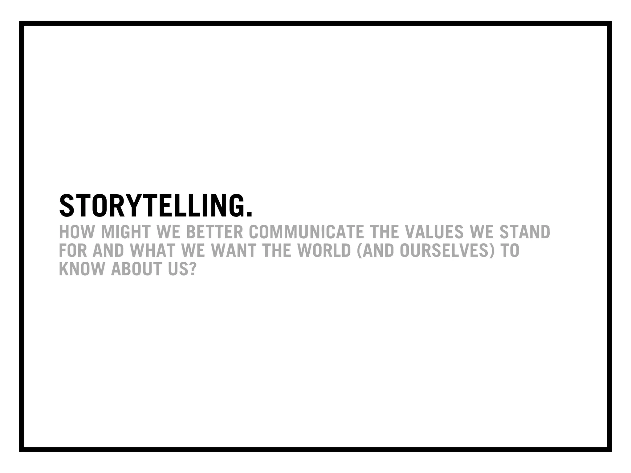 STORYTELLING.
HOW MIGHT WE BETTER COMMUNICATE THE VALUES WE STAND
FOR AND WHAT WE WANT THE WORLD (AND OURSELVES) TO
KNOW ABOUT US?
 