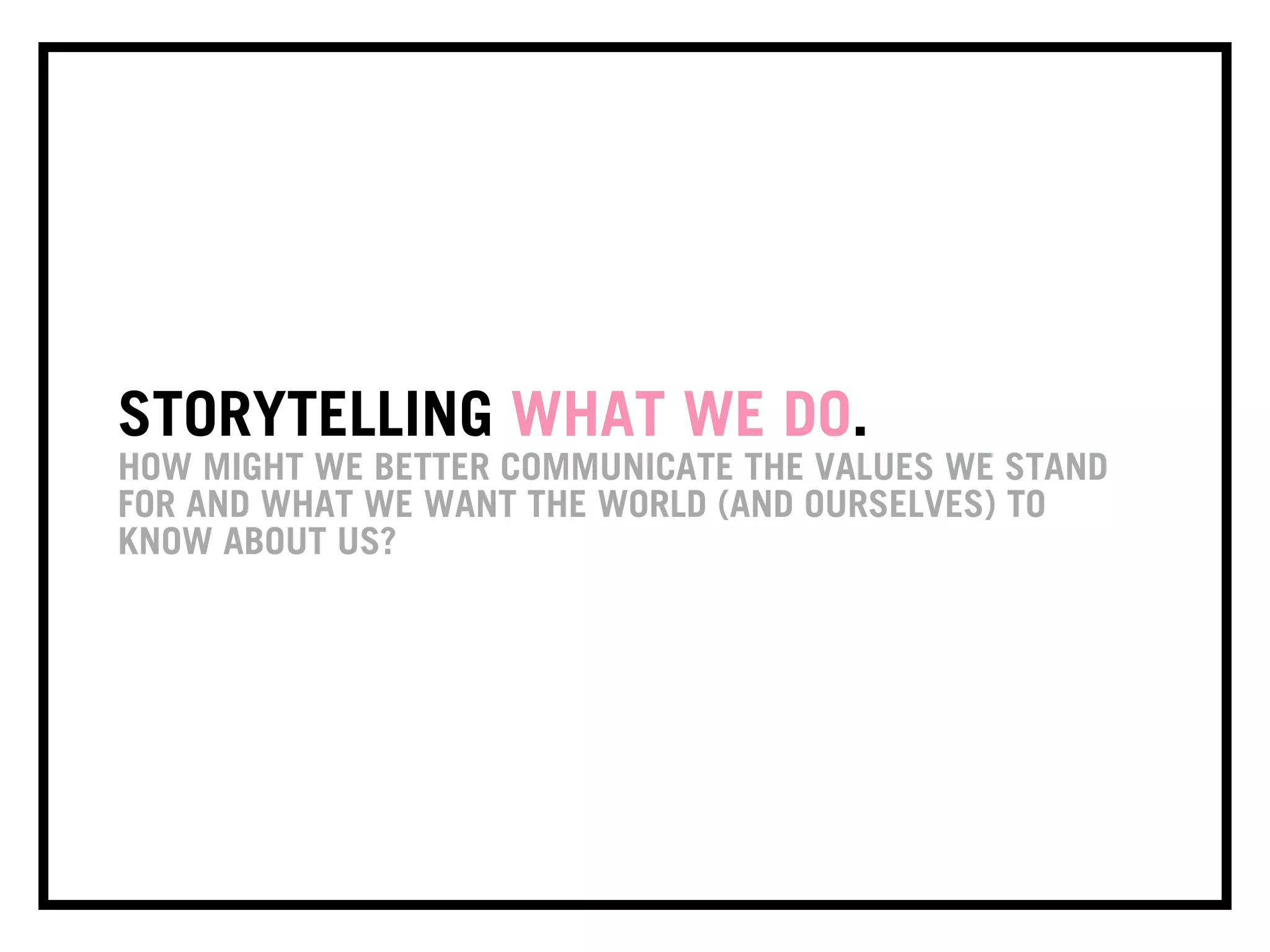 STORYTELLING WHAT WE DO.
HOW MIGHT WE BETTER COMMUNICATE THE VALUES WE STAND
FOR AND WHAT WE WANT THE WORLD (AND OURSELVES) TO
KNOW ABOUT US?
 