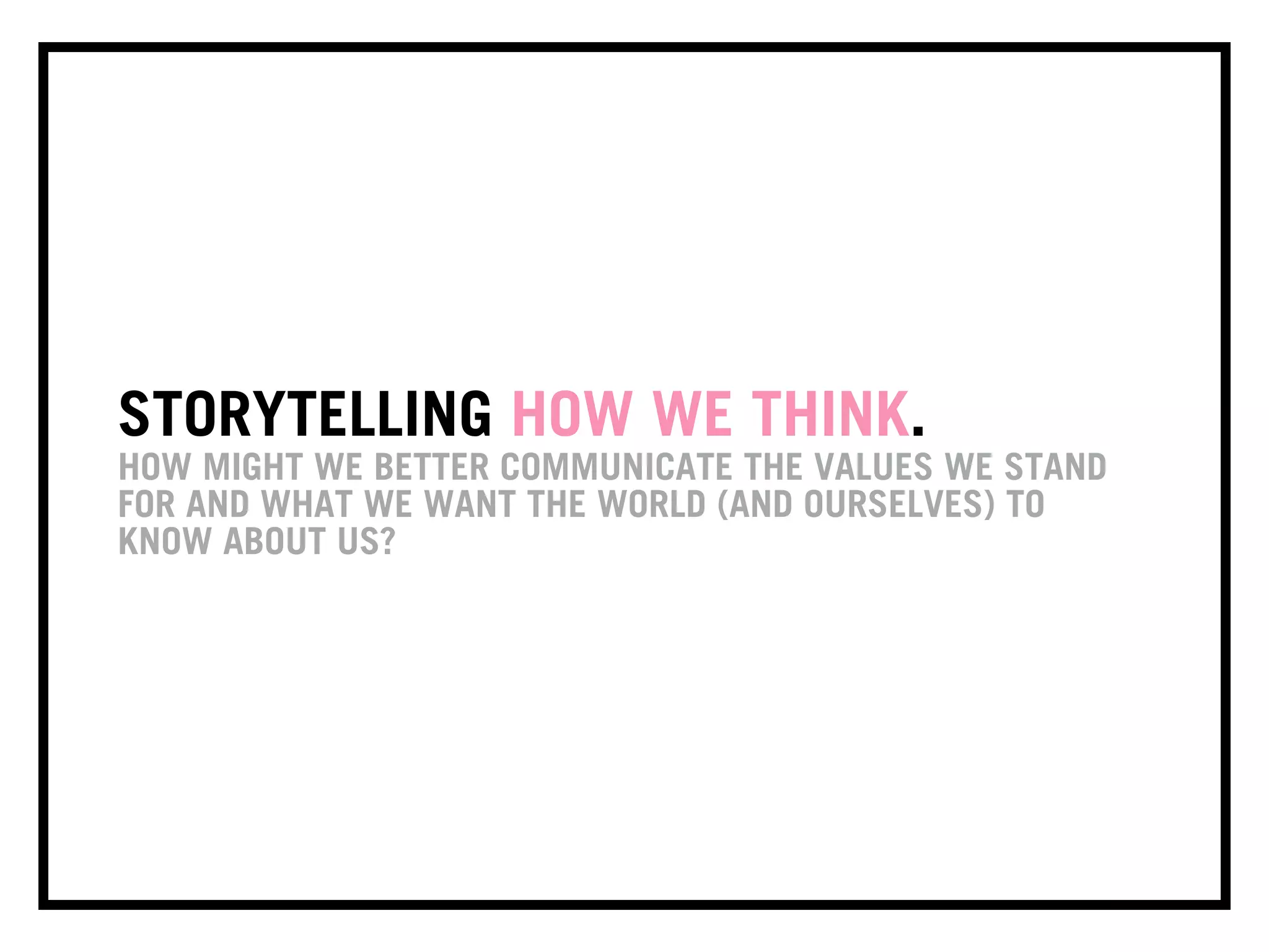 STORYTELLING HOW WE THINK.
HOW MIGHT WE BETTER COMMUNICATE THE VALUES WE STAND
FOR AND WHAT WE WANT THE WORLD (AND OURSELVES) TO
KNOW ABOUT US?
 