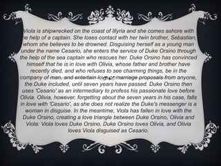 Viola is shipwrecked on the coast of Illyria and she comes ashore with
the help of a captain. She loses contact with her twin brother, Sebastian,
whom she believes to be drowned. Disguising herself as a young man
under the name Cesario, she enters the service of Duke Orsino through
the help of the sea captain who rescues her. Duke Orsino has convinced
himself that he is in love with Olivia, whose father and brother have
recently died, and who refuses to see charming things, be in the
company of man, and entertain love or marriage proposals from anyone,
the Duke included, until seven years have passed. Duke Orsino then
uses 'Cesario' as an intermediary to profess his passionate love before
Olivia. Olivia, however, forgetting about the seven years in his case, falls
in love with 'Cesario', as she does not realize the Duke's messenger is a
woman in disguise. In the meantime, Viola has fallen in love with the
Duke Orsino, creating a love triangle between Duke Orsino, Olivia and
Viola: Viola loves Duke Orsino, Duke Orsino loves Olivia, and Olivia
loves Viola disguised as Cesario.
 