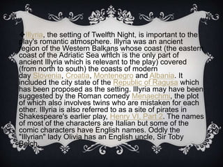 Illyria, the setting of Twelfth Night, is important to the
play's romantic atmosphere. Illyria was an ancient
region of the Western Balkans whose coast (the eastern
coast of the Adriatic Sea which is the only part of
ancient Illyria which is relevant to the play) covered
(from north to south) the coasts of modern
day Slovenia, Croatia, Montenegro and Albania. It
included the city state of the Republic of Ragusa which
has been proposed as the setting. Illyria may have been
suggested by the Roman comedy Menaechmi, the plot
of which also involves twins who are mistaken for each
other. Illyria is also referred to as a site of pirates in
Shakespeare's earlier play, Henry VI, Part 2. The names
of most of the characters are Italian but some of the
comic characters have English names. Oddly the
"Illyrian" lady Olivia has an English uncle, Sir Toby
Belch.
 