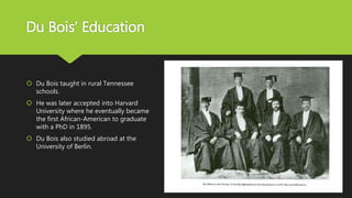 Du Bois’ Education
 Du Bois taught in rural Tennessee
schools.
 He was later accepted into Harvard
University where he eventually became
the first African-American to graduate
with a PhD in 1895.
 Du Bois also studied abroad at the
University of Berlin.
 