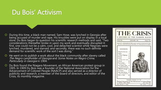 Du Bois’ Activism
 During this time, a black man named, Sam Hose, was lynched in Georgia after
being accused of murder and rape. His knuckles were put on display in a local
store. Du Bois began to question his scientific research methods and said, “Two
considerations thereafter broke in upon my work and eventually disrupted it:
first, one could not be a calm, cool, and detached scientist while Negroes were
lynched, murdered, and starved; and secondly, there was no such definite
demand for scientific work of the sort I was doing.”
 He went on to publish a work about the black community after slavery called
The Negro Landholder of Georgia and Some Notes on Negro Crime,
Particularly in Georgia in 1904.
 Du Bois found the Niagara Movement, an African American protest group in
1905. In 1909 Du Bois was a founder of the National Association for the
Advancement of Colored People (NAACP) and also served as a director of
publicity and research, a member of the board of directors, and editor of the
Crisis, its monthly magazine.
 