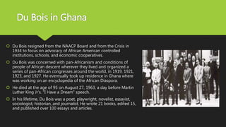 Du Bois in Ghana
 Du Bois resigned from the NAACP Board and from the Crisis in
1934 to focus on advocacy of African American controlled
institutions, schools, and economic cooperatives.
 Du Bois was concerned with pan-Africanism and conditions of
people of African descent wherever they lived and organized a
series of pan-African congresses around the world, in 1919, 1921,
1923, and 1927. He eventually took up residence in Ghana where
was working on an encyclopedia of the African Diaspora.
 He died at the age of 95 on August 27, 1963, a day before Martin
Luther King Jr’s. "I Have a Dream" speech.
 In his lifetime, Du Bois was a poet, playwright, novelist, essayist,
sociologist, historian, and journalist. He wrote 21 books, edited 15,
and published over 100 essays and articles.
 