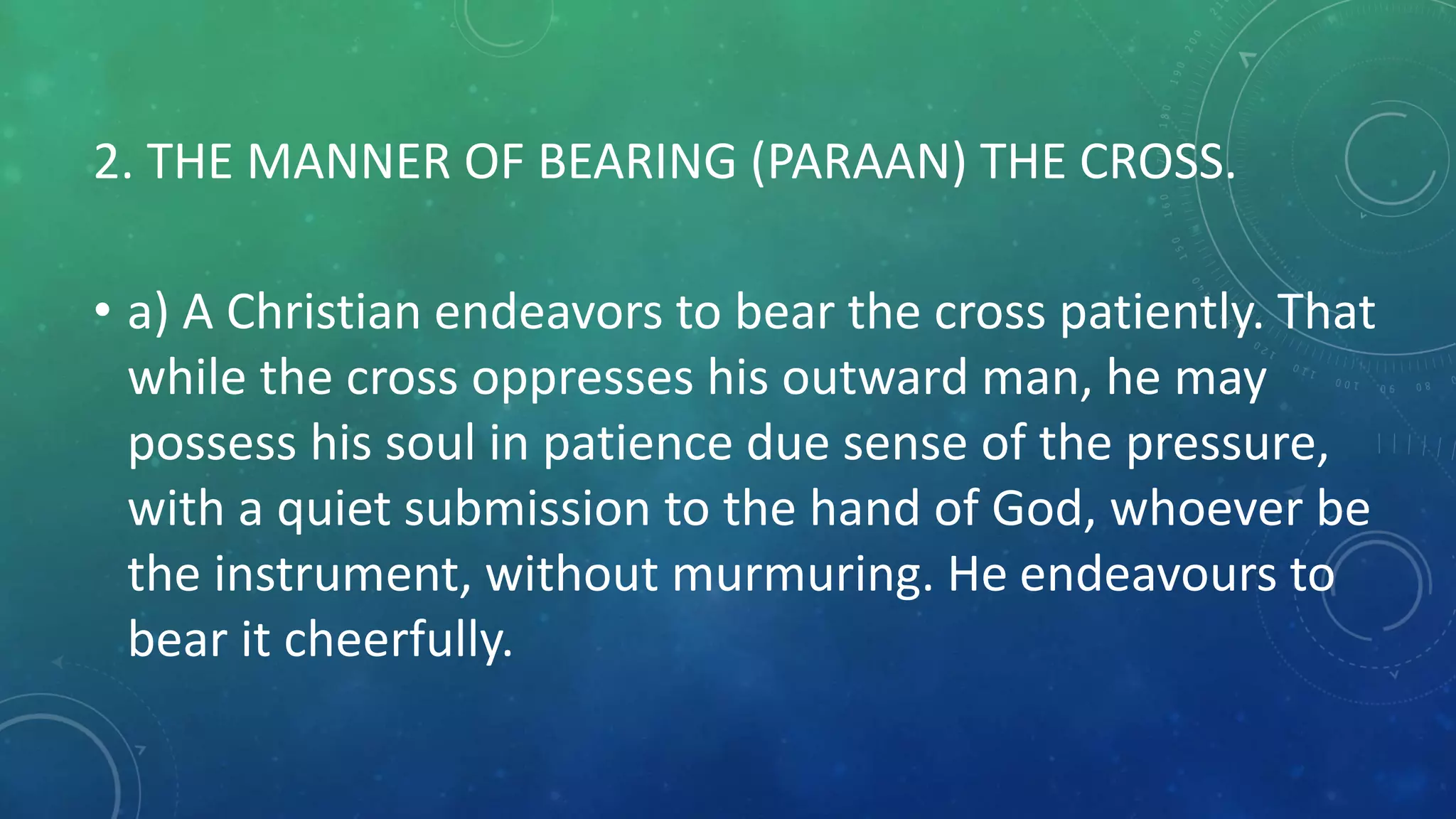 2. THE MANNER OF BEARING (PARAAN) THE CROSS.
• a) A Christian endeavors to bear the cross patiently. That
while the cross oppresses his outward man, he may
possess his soul in patience due sense of the pressure,
with a quiet submission to the hand of God, whoever be
the instrument, without murmuring. He endeavours to
bear it cheerfully.
 