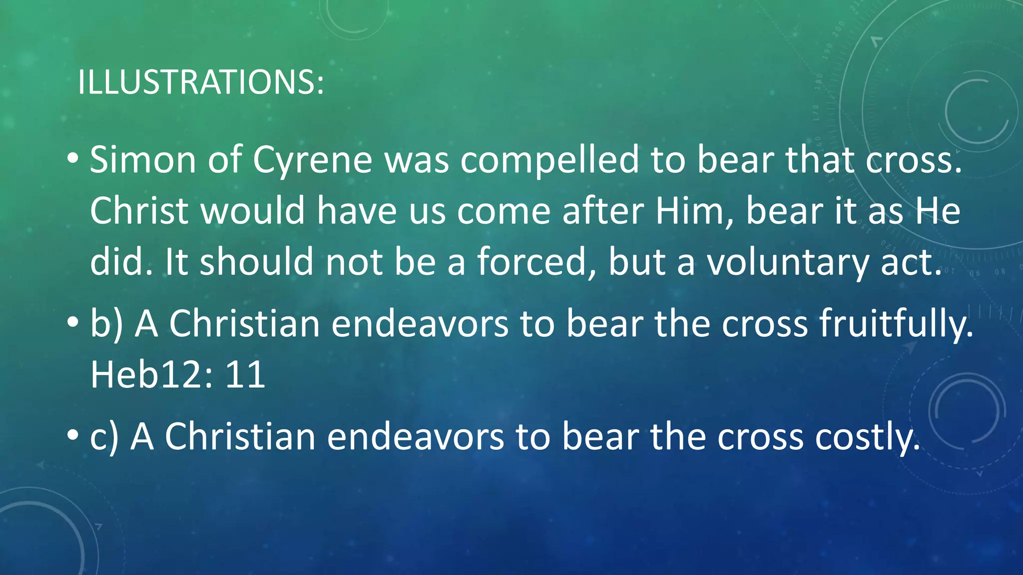 ILLUSTRATIONS:
• Simon of Cyrene was compelled to bear that cross.
Christ would have us come after Him, bear it as He
did. It should not be a forced, but a voluntary act.
• b) A Christian endeavors to bear the cross fruitfully.
Heb12: 11
• c) A Christian endeavors to bear the cross costly.
 
